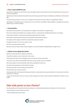 COMPRE JÁ ! | DICAS PARA VENDER MAIS E MELHOR102 GERAÇÃO E DETECÇÃO DE OPORTUNIDADES DE NEGÓCIO
3. Fazer o nosso trabalho de casa
Para entrar em empresas de uma dimensão maior, não podemos repetir continuamente os mesmos argumentos que utilizamos com
clientes mais pequenos.
Normalmente os decisores dão ordens específicas às assistentes para que barrem todos os vendedores que telefonarem a tentar vender
algo.
Uma das formas que descobri no início e que me ajudava imenso a entrar em contas maiores, foi a preparação do contacto.
Normalmente ia investigar quem era a empresa, quais as suas eventuais necessidades e depois adaptava a mensagem para que fosse
específica para o cliente em questão.
4. Ser persistente
Normalmente são necessários 7 a 10 contactos para se conseguir uma reunião com uma grande conta.
Pelas nossas estatísticas de trabalho com as equipas comerciais, a maior parte dos vendedores desiste após 3 a 5 contactos.
O truque aqui é desenhar um processo de entrada que preveja todas estas situações.
Normalmente, quando ensinamos este processo, desenhamos vários pontos de contacto.
Por exemplo, primeiro ligamos a identificar correctamente a pessoa em questão.
De seguida, enviamos um e-mail, uma carta ou um fax.
Por último, realizamos então o contacto.
Não quer dizer que se faça em todos os tipos de negócios, mas aumenta bastante a probabilidade de conseguir entrar.
5. Colocar-me nos sapatos dos clientes
Aprendi há muitos anos que não importa o que dizemos.
O que de facto importa é o que o cliente ouve e como o ouve.
Uma das formas de afinar a nossa estratégia comercial é pararmos um pouco e pensarmos:
“Se eu fosse o meu cliente e fosse abordado desta forma, será que aceitava marcar uma reunião?”
Vão ver que quando as coisas são colocadas nestes termos a perspectiva muda muito.
Esta semana, pare para pensar e volte ao básico das vendas.
Há quantos anos faço as minhas vendas da mesma forma?
Será que ainda é essa a forma mais eficaz?
E que tal parar, voltar a ter formação de vendas para relembrar e validar todas as coisas que já fazemos há muitos anos de uma forma
automática e sem pensar?
Já agora, dê um pulinho ao nosso site e veja as últimas empresas que tivemos o prazer de ajudar recentemente a melhorar as suas
vendas.
Sabe onde param os seus clientes?
Uma das questões que mais polémica levanta nas empresas é a sistematização dos processos relacionados com a área comercial.
- Bases de dados de clientes e potenciais clientes
- Documentação do processo das vendas
 