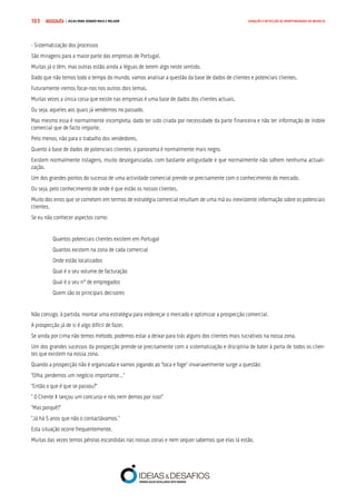 COMPRE JÁ ! | DICAS PARA VENDER MAIS E MELHOR103 GERAÇÃO E DETECÇÃO DE OPORTUNIDADES DE NEGÓCIO
- Sistematização dos processos
São miragens para a maior parte das empresas de Portugal.
Muitas já o têm, mas outras estão ainda a léguas de terem algo neste sentido.
Dado que não temos todo o tempo do mundo, vamos analisar a questão da base de dados de clientes e potenciais clientes.
Futuramente iremos focar-nos nos outros dois temas.
Muitas vezes a única coisa que existe nas empresas é uma base de dados dos clientes actuais.
Ou seja, aqueles aos quais já vendemos no passado.
Mas mesmo essa é normalmente incompleta, dado ter sido criada por necessidade da parte financeira e não ter informação de índole
comercial que de facto importe.
Pelo menos, não para o trabalho dos vendedores.
Quanto à base de dados de potenciais clientes, o panorama é normalmente mais negro.
Existem normalmente listagens, muito desorganizadas, com bastante antiguidade e que normalmente não sofrem nenhuma actuali-
zação.
Um dos grandes pontos do sucesso de uma actividade comercial prende-se precisamente com o conhecimento do mercado.
Ou seja, pelo conhecimento de onde é que estão os nossos clientes.
Muito dos erros que se cometem em termos de estratégia comercial resultam de uma má ou inexistente informação sobre os potenciais
clientes.
Se eu não conhecer aspectos como:
Quantos potenciais clientes existem em Portugal
Quantos existem na zona de cada comercial
Onde estão localizados
Qual é o seu volume de facturação
Qual é o seu nº de empregados
Quem são os principais decisores
Não consigo, à partida, montar uma estratégia para endereçar o mercado e optimizar a prospecção comercial.
A prospecção já de si é algo difícil de fazer.
Se ainda por cima não temos método, podemos estar a deixar para trás alguns dos clientes mais lucrativos na nossa zona.
Um dos grandes sucessos da prospecção prende-se precisamente com a sistematização e disciplina de bater à porta de todos os clien-
tes que existem na nossa zona.
Quando a prospecção não é organizada e vamos jogando ao “toca e foge” invariavelmente surge a questão:
“Olha, perdemos um negócio importante…”
“Então o que é que se passou?”
“ O Cliente X lançou um concurso e nós nem demos por isso!”
“Mas porquê?”
“Já há 5 anos que não o contactávamos.”
Esta situação ocorre frequentemente.
Muitas das vezes temos pérolas escondidas nas nossas zonas e nem sequer sabemos que elas lá estão.
 