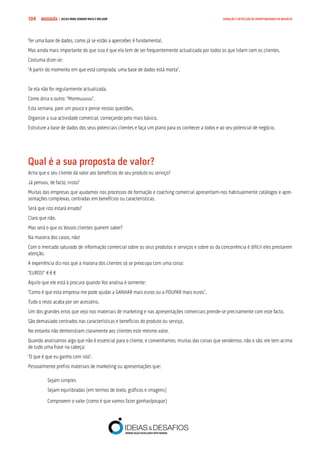 COMPRE JÁ ! | DICAS PARA VENDER MAIS E MELHOR104 GERAÇÃO E DETECÇÃO DE OPORTUNIDADES DE NEGÓCIO
Ter uma base de dados, como já se estão a aperceber, é fundamental.
Mas ainda mais importante do que isso é que ela tem de ser frequentemente actualizada por todos os que lidam com os clientes.
Costuma dizer-se:
“A partir do momento em que está comprada, uma base de dados está morta”.
Se ela não for regularmente actualizada.
Como diria o outro: “Morreuuuuu”.
Esta semana, pare um pouco e pense nestas questões.
Organize a sua actividade comercial, começando pelo mais básico.
Estruture a base de dados dos seus potenciais clientes e faça um plano para os conhecer a todos e ao seu potencial de negócio.
Qual é a sua proposta de valor?
Acha que o seu cliente dá valor aos benefícios do seu produto ou serviço?
Já pensou, de facto, nisto?
Muitas das empresas que ajudamos nos processos de formação e coaching comercial apresentam-nos habitualmente catálogos e apre-
sentações complexas, centradas em benefícios ou características.
Será que isto estará errado?
Claro que não.
Mas será o que os Vossos clientes querem saber?
Na maioria dos casos, não!
Com o mercado saturado de informação comercial sobre os seus produtos e serviços e sobre os da concorrência é difícil eles prestarem
atenção.
A experiência diz-nos que a maioria dos clientes só se preocupa com uma coisa:
“EUROS!” €€€
Aquilo que ele está à procura quando Vos analisa é somente:
“Como é que esta empresa me pode ajudar a GANHAR mais euros ou a POUPAR mais euros”.
Tudo o resto acaba por ser acessório.
Um dos grandes erros que vejo nos materiais de marketing e nas apresentações comerciais prende-se precisamente com este facto.
São demasiado centrados nas características e benefícios do produto ou serviço.
No entanto não demonstram claramente aos clientes este mesmo valor.
Quando analisamos algo que não é essencial para o cliente, e convenhamos, muitas das coisas que vendemos, não o são, ele tem acima
de tudo uma frase na cabeça:
“O que é que eu ganho com isto”.
Pessoalmente prefiro materiais de marketing ou apresentações que:
Sejam simples
Sejam equilibradas (em termos de texto, gráficos e imagens)
Comprovem o valor (como é que vamos fazer ganhar/poupar)
 