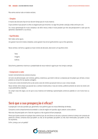 COMPRE JÁ ! | DICAS PARA VENDER MAIS E MELHOR105 GERAÇÃO E DETECÇÃO DE OPORTUNIDADES DE NEGÓCIO
Mas vamos analisar cada um destes vectores:
- Simples
A maioria dos decisores hoje em dia não tem tempo para ler muito material.
O que acontece é que passam os olhos na diagonal pelo que enviamos e se algo lhes prende a atenção, então continuam a ler.
Se a nossa apresentação for muito complexa e de difícil leitura, então é muito provável que eles não percepcionem o valor que ela
apresenta e abandonem a sua leitura.
- Equilibradas
Nem todos somos iguais.
Uns gostam mais de ler textos completos, outros gostam mais de ver graficamente o que se lhes apresenta.
Nesse sentido, e de forma a agradar ao maior número de decisores, deve existir um equilíbrio entre:
Texto
Imagens
Gráficos
Desta forma, poderemos maximizar a probabilidade do nosso material e agarrar por mais tempo a atenção.
- Comprovem o valor
Existem normalmente dois vectores de prova:
Um será o da demonstração, com números, gráficos, estatísticas, que levem o decisor a comprovar por ele próprio que, de facto, o nosso
produto ou serviço lhe traz aquelas vantagens.
A outra será o vector do testemunho ou dos outros casos de clientes que possam estar já a usar a nossa solução.
Nesse sentido, tente sempre que possível dar a conhecer testemunhos e listas de clientes, preferencialmente do sector do cliente com
o qual pretendemos trabalhar.
Se cumprir estas três regras, vai ver que os seus materiais de marketing e apresentações comerciais poderão vir a ter muito mais su-
cesso.
Será que a sua prospecção é eficaz?
A prospecção é uma das questões que, geralmente, mais polémica gera nos nossos Workshops de Vendas.
Consoante o estilo comportamental do vendedor e a área de negócio em questão, alguns odeiam, outros adoram.
Não estou tão preocupado com o facto de se gostar ou não se gostar de fazer prospecção.
Penso que é ponto assente em qualquer área comercial que, de uma forma ou de outra, o processo comercial começa com contactos de
potenciais clientes, contactos esses que podem, ou não, ser de qualidade, que podem, ou não, estar interessados, que podem, ou não,
ter orçamento.
Enfim, começa a ver um padrão?
 