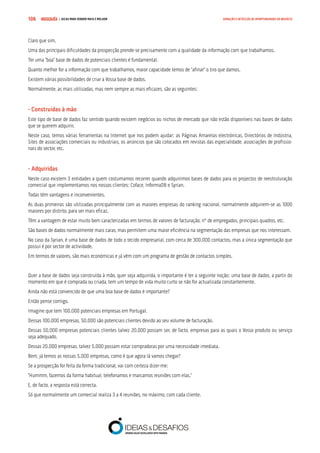 COMPRE JÁ ! | DICAS PARA VENDER MAIS E MELHOR106 GERAÇÃO E DETECÇÃO DE OPORTUNIDADES DE NEGÓCIO
Claro que sim.
Uma das principais dificuldades da prospecção prende-se precisamente com a qualidade da informação com que trabalhamos.
Ter uma “boa” base de dados de potenciais clientes é fundamental.
Quanto melhor for a informação com que trabalhamos, maior capacidade temos de “afinar” o tiro que damos.
Existem várias possibilidades de criar a Vossa base de dados.
Normalmente, as mais utilizadas, mas nem sempre as mais eficazes, são as seguintes:
- Construídas à mão
Este tipo de base de dados faz sentido quando existem negócios ou nichos de mercado que não estão disponíveis nas bases de dados
que se querem adquirir.
Neste caso, temos várias ferramentas na Internet que nos podem ajudar: as Páginas Amarelas electrónicas, Directórios de Indústria,
Sites de associações comerciais ou industriais, os anúncios que são colocados em revistas das especialidade, associações de profissio-
nais do sector, etc.
- Adquiridas
Neste caso existem 3 entidades a quem costumamos recorrer quando adquirimos bases de dados para os projectos de reestruturação
comercial que implementamos nos nossos clientes: Coface, InformaDB e Syrian.
Todas têm vantagens e inconvenientes.
As duas primeiras são utilizadas principalmente com as maiores empresas do ranking nacional, normalmente adquirem-se as 1000
maiores por distrito, para ser mais eficaz.
Têm a vantagem de estar muito bem caracterizadas em termos de valores de facturação, nº de empregados, principais quadros, etc.
São bases de dados normalmente mais caras, mas permitem uma maior eficiência na segmentação das empresas que nos interessam.
No caso da Syrian, é uma base de dados de todo o tecido empresarial, com cerca de 300.000 contactos, mas a única segmentação que
possui é por sector de actividade.
Em termos de valores, são mais económicas e já vêm com um programa de gestão de contactos simples.
Quer a base de dados seja construída à mão, quer seja adquirida, o importante é ter a seguinte noção: uma base de dados, a partir do
momento em que é comprada ou criada, tem um tempo de vida muito curto se não for actualizada constantemente.
Ainda não está convencido de que uma boa base de dados é importante?
Então pense comigo.
Imagine que tem 100.000 potenciais empresas em Portugal.
Dessas 100.000 empresas, 50.000 são potenciais clientes devido ao seu volume de facturação.
Dessas 50.000 empresas potenciais clientes talvez 20.000 possam ser, de facto, empresas para as quais o Vosso produto ou serviço
seja adequado.
Dessas 20.000 empresas, talvez 5.000 possam estar compradoras por uma necessidade imediata.
Bem, já temos as nossas 5.000 empresas, como é que agora lá vamos chegar?
Se a prospecção for feita da forma tradicional, vai com certeza dizer-me:
“Hummm, fazemos da forma habitual, telefonamos e marcamos reuniões com elas.”
E, de facto, a resposta está correcta.
Só que normalmente um comercial realiza 3 a 4 reuniões, no máximo, com cada cliente.
 