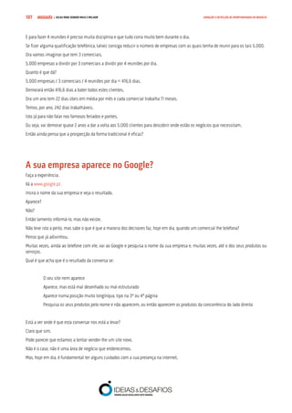 COMPRE JÁ ! | DICAS PARA VENDER MAIS E MELHOR107 GERAÇÃO E DETECÇÃO DE OPORTUNIDADES DE NEGÓCIO
E para fazer 4 reuniões é preciso muita disciplina e que tudo corra muito bem durante o dia.
Se fizer alguma qualificação telefónica, talvez consiga reduzir o número de empresas com as quais tenha de reunir para os tais 5.000.
Ora vamos imaginar que tem 3 comerciais.
5.000 empresas a dividir por 3 comerciais a dividir por 4 reuniões por dia.
Quanto é que dá?
5.000 empresas / 3 comerciais / 4 reuniões por dia = 416,6 dias.
Demorará então 416,6 dias a bater todos estes clientes.
Ora um ano tem 22 dias úteis em média por mês e cada comercial trabalha 11 meses.
Temos, por ano, 242 dias trabalháveis.
Isto já para não falar nos famosos feriados e pontes.
Ou seja, vai demorar quase 2 anos a dar a volta aos 5.000 clientes para descobrir onde estão os negócios que necessitam.
Então ainda pensa que a prospecção da forma tradicional é eficaz?
A sua empresa aparece no Google?
Faça a experiência.
Vá a www.google.pt.
Insira o nome da sua empresa e veja o resultado.
Aparece?
Não?
Então lamento informá-lo, mas não existe.
Não leve isto a peito, mas sabe o que é que a maioria dos decisores faz, hoje em dia, quando um comercial lhe telefona?
Penso que já adivinhou.
Muitas vezes, ainda ao telefone com ele, vai ao Google e pesquisa o nome da sua empresa e, muitas vezes, até o dos seus produtos ou
serviços.
Qual é que acha que é o resultado da conversa se:
O seu site nem aparece
Aparece, mas está mal desenhado ou mal estruturado
Aparece numa posição muito longínqua, tipo na 3ª ou 4ª página
Pesquisa os seus produtos pelo nome e não aparecem, ou então aparecem os produtos da concorrência do lado direito
Está a ver onde é que esta conversar nos está a levar?
Claro que sim.
Pode parecer que estamos a tentar vender-lhe um site novo.
Não é o caso, não é uma área de negócio que enderecemos.
Mas, hoje em dia, é fundamental ter alguns cuidados com a sua presença na internet.
 