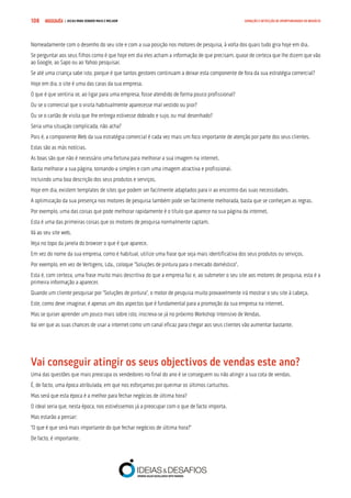 COMPRE JÁ ! | DICAS PARA VENDER MAIS E MELHOR108 GERAÇÃO E DETECÇÃO DE OPORTUNIDADES DE NEGÓCIO
Nomeadamente com o desenho do seu site e com a sua posição nos motores de pesquisa, à volta dos quais tudo gira hoje em dia.
Se perguntar aos seus filhos como é que hoje em dia eles acham a informação de que precisam, quase de certeza que lhe dizem que vão
ao Google, ao Sapo ou ao Yahoo pesquisar.
Se até uma criança sabe isto, porque é que tantos gestores continuam a deixar esta componente de fora da sua estratégia comercial?
Hoje em dia, o site é uma das caras da sua empresa.
O que é que sentiria se, ao ligar para uma empresa, fosse atendido de forma pouco profissional?
Ou se o comercial que o visita habitualmente aparecesse mal vestido ou pior?
Ou se o cartão de visita que lhe entrega estivesse dobrado e sujo, ou mal desenhado?
Seria uma situação complicada, não acha?
Pois é, a componente Web da sua estratégia comercial é cada vez mais um foco importante de atenção por parte dos seus clientes.
Estas são as más notícias.
As boas são que não é necessário uma fortuna para melhorar a sua imagem na internet.
Basta melhorar a sua página, tornando-a simples e com uma imagem atractiva e profissional.
Incluindo uma boa descrição dos seus produtos e serviços.
Hoje em dia, existem templates de sites que podem ser facilmente adaptados para ir ao encontro das suas necessidades.
A optimização da sua presença nos motores de pesquisa também pode ser facilmente melhorada, basta que se conheçam as regras.
Por exemplo, uma das coisas que pode melhorar rapidamente é o título que aparece na sua página da internet.
Esta é uma das primeiras coisas que os motores de pesquisa normalmente captam.
Vá ao seu site web.
Veja no topo da janela do browser o que é que aparece.
Em vez do nome da sua empresa, como é habitual, utilize uma frase que seja mais identificativa dos seus produtos ou serviços.
Por exemplo, em vez de Vertigens, Lda., coloque “Soluções de pintura para o mercado doméstico”.
Esta é, com certeza, uma frase muito mais descritiva do que a empresa faz e, ao submeter o seu site aos motores de pesquisa, esta é a
primeira informação a aparecer.
Quando um cliente pesquisar por “Soluções de pintura”, o motor de pesquisa muito provavelmente irá mostrar o seu site à cabeça.
Este, como deve imaginar, é apenas um dos aspectos que é fundamental para a promoção da sua empresa na internet.
Mas se quiser aprender um pouco mais sobre isto, inscreva-se já no próximo Workshop Intensivo de Vendas.
Vai ver que as suas chances de usar a internet como um canal eficaz para chegar aos seus clientes vão aumentar bastante.
Vai conseguir atingir os seus objectivos de vendas este ano?
Uma das questões que mais preocupa os vendedores no final do ano é se conseguem ou não atingir a sua cota de vendas.
É, de facto, uma época atribulada, em que nos esforçamos por queimar os últimos cartuchos.
Mas será que esta época é a melhor para fechar negócios de última hora?
O ideal seria que, nesta época, nos estivéssemos já a preocupar com o que de facto importa.
Mas estarão a pensar:
“O que é que será mais importante do que fechar negócios de última hora?”
De facto, é importante.
 