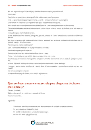COMPRE JÁ ! | DICAS PARA VENDER MAIS E MELHOR109 GERAÇÃO E DETECÇÃO DE OPORTUNIDADES DE NEGÓCIO
Mas, mais importante do que isso, é começar já no final de Novembro a preparação do próximo ano.
Próximo Ano?
Claro. Muitos dos nossos clientes aproveitam o final do ano para avaliar novos fornecedores.
E esta é a oportunidade ideal para nos posicionarmos na corrida e sermos consultados para futuros negócios.
Existe também um outro factor que é importante nesta época: os orçamentos do ano seguinte.
Nesta altura do ano, a maioria dos nossos clientes anda ocupada com a criação dos orçamentos para os anos seguintes.
É o momento ideal para os abordarmos e posicionarmos a nossa empresa como um parceiro de referência que os pode ajudar no
processo.
É nesta altura que se criam relações de parceria.
Quando abordamos o cliente nesta fase, conseguimos, por vezes, controlar até a forma como a consulta da solução vai ser feita ao
mercado.
Seja porque o cliente nos pede ajuda para desenhar o projecto, seja porque pega no material que lhe enviamos e o coloca como um
pedido de proposta a vários fornecedores.
Poderemos pensar, mas isso não é negativo?
Estive a ter todo o trabalho e agora ele vai pegar nisto e enviar para todos?
À primeira vista, poderá pensar-se que sim.
O seu cliente vai sempre fazer isto com qualquer fornecedor que o ajude.
Por isso, é preferível estarmos logo no início do processo do que virmos mais à frente.
Nesta fase, ao ajudarmos o nosso cliente, podemos sempre criar um melhor relacionamento com ele através da ajuda que lhe presta-
mos.
Se formos inteligentes, podemos até ajudá-los a desenhar o pedido de proposta ou caderno de encargos.
E enquanto o fazemos, por que não influenciar o desenho destes documentos, para que o nosso produto ou solução fique bem posi-
cionado?
Esta semana, pare e pense um pouco:
“Qual é a minha estratégia de contacto para o arranque do próximo ao?”
Quer conhecer a nossa arma secreta para chegar aos decisores 	
mais difíceis?
Chama-se Curiosidade.
Ora bem então vamos lá ver a receita para o sucesso desta técnica.
À boa maneira culinária.
Ingredientes:
3 Clientes que sejam líderes e concorrentes num determinado sector de actividade que queiram endereçar.
Um bom produto ou serviço para lhes vender
Um script de vendas baseado na curiosidade e na alavancagem
Uma boa dose de lata (q.b.) para fazer isto
 