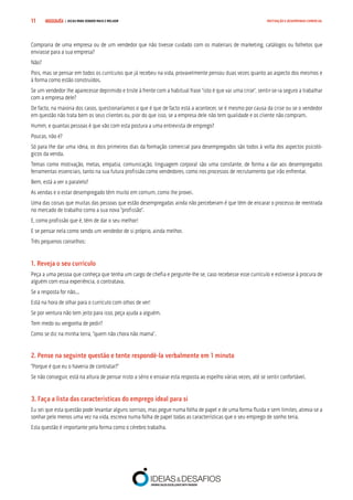 COMPRE JÁ ! | DICAS PARA VENDER MAIS E MELHOR11 MOTIVAÇÃO E DESEMPENHO COMERCIAL
Compraria de uma empresa ou de um vendedor que não tivesse cuidado com os materiais de marketing, catálogos ou folhetos que
enviasse para a sua empresa?
Não?
Pois, mas se pensar em todos os currículos que já recebeu na vida, provavelmente pensou duas vezes quanto ao aspecto dos mesmos e
à forma como estão construídos.
Se um vendedor lhe aparecesse deprimido e triste à frente com a habitual frase “isto é que vai uma crise”, sentir-se-ia seguro a trabalhar
com a empresa dele?
De facto, na maioria dos casos, questionaríamos o que é que de facto está a acontecer, se é mesmo por causa da crise ou se o vendedor
em questão não trata bem os seus clientes ou, pior do que isso, se a empresa dele não tem qualidade e os cliente não compram.
Humm, e quantas pessoas é que vão com esta postura a uma entrevista de emprego?
Poucas, não é?
Só para lhe dar uma ideia, os dois primeiros dias da formação comercial para desempregados são todos à volta dos aspectos psicoló-
gicos da venda.
Temas como motivação, metas, empatia, comunicação, linguagem corporal são uma constante, de forma a dar aos desempregados
ferramentas essenciais, tanto na sua futura profissão como vendedores, como nos processos de recrutamento que irão enfrentar.
Bem, está a ver o paralelo?
As vendas e o estar desempregado têm muito em comum, como lhe provei.
Uma das coisas que muitas das pessoas que estão desempregadas ainda não perceberam é que têm de encarar o processo de reentrada
no mercado de trabalho como a sua nova “profissão”.
E, como profissão que é, têm de dar o seu melhor!
E se pensar nela como sendo um vendedor de si próprio, ainda melhor.
Três pequenos conselhos:
1. Reveja o seu currículo
Peça a uma pessoa que conheça que tenha um cargo de chefia e pergunte-lhe se, caso recebesse esse currículo e estivesse à procura de
alguém com essa experiência, o contratava.
Se a resposta for não...
Está na hora de olhar para o currículo com olhos de ver!
Se por ventura não tem jeito para isso, peça ajuda a alguém.
Tem medo ou vergonha de pedir?
Como se diz na minha terra, “quem não chora não mama”.
2. Pense na seguinte questão e tente respondê-la verbalmente em 1 minuto
“Porque é que eu o haveria de contratar?”
Se não conseguir, está na altura de pensar nisto a sério e ensaiar esta resposta ao espelho várias vezes, até se sentir confortável.
3. Faça a lista das características do emprego ideal para si
Eu sei que esta questão pode levantar alguns sorrisos, mas pegue numa folha de papel e de uma forma fluida e sem limites, atreva-se a
sonhar pelo menos uma vez na vida, escreva numa folha de papel todas as características que o seu emprego de sonho teria.
Esta questão é importante pela forma como o cérebro trabalha.
 
