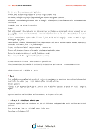 COMPRE JÁ ! | DICAS PARA VENDER MAIS E MELHOR110 GERAÇÃO E DETECÇÃO DE OPORTUNIDADES DE NEGÓCIO
Ora bem vamos lá a começar a preparar os ingredientes.
Primeiro, temos de determinar qual o sector de actividade em que queremos entrar.
Por exemplo, vamos partir do princípio que quer endereçar as empresas de aluguer de automóveis.
Escolhemos as 3 maiores e obrigatoriamente, temos de conseguir o nome da pessoa que nos interesse lá dentro, normalmente seria o
Director Geral.
Deve estar a pensar, mas eles não me dão o nome.
Errado!!!
Basta telefonar para lá e dar uma desculpa para obter o nome, por exemplo, dizer que precisamos de endereçar um convite para um
seminário (que é gratuito exclusivamente para as 3 maiores empresas deste sector, ou algo assim) e que necessitamos do nome do
Director Geral.
As pessoas normalmente são simpáticas e dão-vos o nome da pessoa. Quanto mais não seja porque o Director Geral delas até (supos-
tamente) tem algo a ganhar.
Depois de termos o nome das 3 empresas / Pessoas com quem queremos marcar reunião, lembrem-se que são sempre as três principais
do mercado, temos de avançar para a criação da mensagem.
Definam muito bem qual é a oferta que querem realizar a estas empresas.
Deve ser de facto algo atractivo e que o cliente veja à primeira a mais-valia de Vos receber.
Lembrem-se sempre de se colocarem no lugar do Vosso cliente e pensar:
“Se me enviassem esta oferta, pegaria no telefone e marcaria a reunião?
Se a Vossa resposta for, não, voltem a repensar tudo aquilo que desenharam.
Depois basta desenhar a carta, fax, email ou outro meio que decidam utilizar para fazer chegar a mensagem ao Vosso cliente.
A Vossa mensagem deve ser composta por 3 partes:
1. Anzol
Nesta secção devemos numa frase curta normalmente em forma de pergunta fazer com que o cliente fique a salivar pelo Vosso produto
ou serviço (eu disse-vos que estava a escrever isto como se fosse uma receita culinária).
Deve ser algo como:
“Sabia que em 97% das empresas de Aluguer de Automóveis existe um desperdício operacional de cerca de 38% relativo a tempos de
espera?”
Algo deste género, bastante incisivo e que faça imediatamente o decisor querer continuar a ler.
2. Utilização da curiosidade e alavancagem
Quase todas as pessoas a este nível conhecem os seus principais concorrentes, ainda para mais em Portugal onde isto é de facto muito
pequenino.
O que temos de fazer é jogar com a curiosidade que uns têm dos outros.
Vamos tratar os clientes por A, B e C.
 