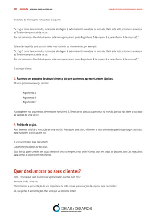 COMPRE JÁ ! | DICAS PARA VENDER MAIS E MELHOR111 GERAÇÃO E DETECÇÃO DE OPORTUNIDADES DE NEGÓCIO
Nesta fase da mensagem, vamos dizer o seguinte:
“Sr. Eng A, como deve entender, esta nossa abordagem é extremamente inovadora no mercado. Dado este facto, estamos a endereçar
as 3 maiores empresas deste sector.
Por isso tomamos a liberdade de enviar esta mensagem para si, para o Engenheiro Z da empresa B e para o Doutor Y da empresa C.”
Esta carta é repetida para cada um deles mas mudando os intervenientes, por exemplo:
“Sr. Eng Z, como deve entender, esta nossa abordagem é extremamente inovadora no mercado. Dado este facto, estamos a endereçar
as 3 maiores empresas deste sector.
Por isso tomamos a liberdade de enviar esta mensagem para si, para o Engenheiro A da empresa A e para o Doutor Y da empresa C.”
E assim por diante.
3. Fazemos um pequeno desenvolvimento do que queremos apresentar com tópicos.
“O nosso produto ou serviço, permite:
Argumento A
Argumento B
Argumento C”
Não exagerem nos argumentos, devemos ter no máximo 5. Temos de ter algo para apresentar na reunião, por isso não dêem o ouro todo
ao bandido de uma só vez.
4. Pedido de acção.
Aqui devemos solicitar a marcação de uma reunião. Mas sejam proactivos, informem o Vosso cliente de que vão ligar daqui a dois dias
para marcarem a reunião com ele.
E se disserem dois dias, não falhem!
Liguem mesmo depois de dois dias.
Esta técnica pode também ser usada dentro de uma só empresa mas onde iríamos tocar em todos os decisores que são necessários
para pormos o projecto em movimento.
Quer deslumbrar os seus clientes?
Tem a certeza que sabe o número de apresentações que faz num mês?
Vamos lá então contá-las!
“Bem, fizemos a apresentação de seis propostas este mês e duas apresentações da empresa para os clientes.”
Ok, isso perfaz 8 apresentações. Mas será que são somente estas?
 