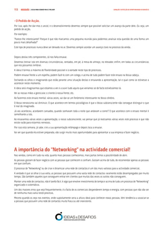 COMPRE JÁ ! | DICAS PARA VENDER MAIS E MELHOR113 GERAÇÃO E DETECÇÃO DE OPORTUNIDADES DE NEGÓCIO
- O Pedido de Acção.
Por isso, após lhe dar-mos o anzol, e o desenvolvimento devemos sempre que possível solicitar um avanço da parte dele. Ou seja, um
pedido de acção.
Por exemplo:
“Parece-lhe interessante? Porque é que não marcamos uma pequena reunião para podermos analisar esta questão de uma forma um
pouco mais detalhada?”
Este tipo de processos nunca deve ser deixado no ar. Devemos sempre acordar um avanço claro no processo da venda.
Depois destas três componentes, só nos falta ensaiar.
Devemos treinar isto em diversas circunstâncias, sentados, em pé, à mesa do almoço, no elevador, enfim, em todas as circunstâncias
que nos possamos lembrar.
A ideia é termos o máximo de flexibilidade possível e à vontade neste tipo de processos.
Podem ensaiar frente a um espelho, podem fazê-lo com um colega, e acima de tudo podem fazer este ensaio na Vossa cabeça.
Fechando os olhos e imaginando que estão perante uma situação destas e ensaiando a apresentação, tal e qual como se estivesse a
acontecer neste momento.
A ideia será imaginarmos que estamos a ver e a ouvir tudo aquilo que veríamos se de facto estivéssemos lá.
Ver as nossas mãos a gesticular, o cliente à nossa frente, etc.
Ao fazermos este ensaio mental, várias vezes, vai dar-se um fenómeno interessante no Vosso cérebro.
O Vosso nervosismo vai diminuir. O que acontece em termos psicológicos é que o Vosso subconsciente não consegue distinguir o que
é real do imaginado.
Já vos aconteceu, acordarem cansados, quando sonharam toda a noite que andaram a correr? O que acontece com o ensaio mental é
semelhante a isto.
Ao ensaiarmos várias vezes a apresentação, o nosso subconsciente, vai pensar que já realizamos várias vezes este processo e que não
existe razão para estarmos nervosos.
Por isso esta semana, já sabe, crie a sua apresentação relâmpago e depois toca a ensaiar.
Vai ver que quando ela estiver preparada, vão surgir muito mais oportunidades para apresentar a sua empresa e fazer negócio.
A importância do “Networking” na actividade comercial!
Nas vendas, como em tudo na vida, quanto mais pessoas conhecemos, mais portas temos a possibilidade de abrir.
As pessoas gostam de fazer negócio com as pessoas que conhecem e confiam. Gostam acima de tudo, de recomendar apenas as pessoas
em que confiam.
O processo de “Networking” ou de criar e dinamizar uma rede de contactos é um dos mais valiosos para a actividade comercial.
A verdade é que se olhar à sua volta, as pessoas que possuem uma vasta rede de contactos raramente estão desempregados por muito
tempo. São também aqueles que conseguem entrar em clientes que muitas das vezes os outros não conseguem.
Manter uma rede de contactos, não é tarefa fácil, é algo que envolve investimento de tempo e acima de tudo um processo de “Networking”
organizado e sistemático.
Um dos maiores erros que vejo frequentemente, é o facto de os comerciais despenderem tempo e energia, com pessoas que não vão ser
de nenhuma mais-valia neste processo.
Mesmo quando os vejo nos eventos, onde supostamente seria a altura ideal para conhecer novas pessoas, têm tendência a associar-se
a pessoas que possuem uma rede de contactos muito fraca ou até inexistente.
 