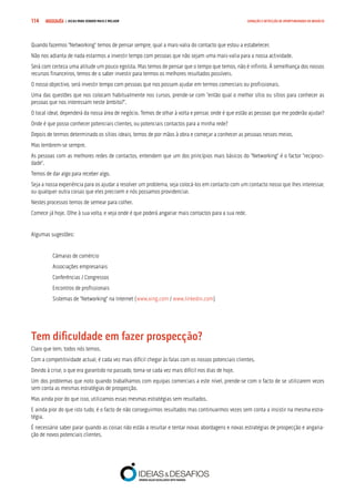 COMPRE JÁ ! | DICAS PARA VENDER MAIS E MELHOR114 GERAÇÃO E DETECÇÃO DE OPORTUNIDADES DE NEGÓCIO
Quando fazemos “Networking” temos de pensar sempre, qual a mais-valia do contacto que estou a estabelecer.
Não nos adianta de nada estarmos a investir tempo com pessoas que não sejam uma mais-valia para a nossa actividade.
Será com certeza uma atitude um pouco egoísta. Mas temos de pensar que o tempo que temos, não é infinito. À semelhança dos nossos
recursos financeiros, temos de o saber investir para termos os melhores resultados possíveis.
O nosso objectivo, será investir tempo com pessoas que nos possam ajudar em termos comerciais ou profissionais.
Uma das questões que nos colocam habitualmente nos cursos, prende-se com “então qual o melhor sítio ou sítios para conhecer as
pessoas que nos interessam neste âmbito?”.
O local ideal, dependerá da nossa área de negócio. Temos de olhar à volta e pensar, onde é que estão as pessoas que me poderão ajudar?
Onde é que posso conhecer potenciais clientes, ou potenciais contactos para a minha rede?
Depois de termos determinado os sítios ideais, temos de por mãos à obra e começar a conhecer as pessoas nesses meios.
Mas lembrem-se sempre.
As pessoas com as melhores redes de contactos, entendem que um dos princípios mais básicos do “Networking” é o factor “reciproci-
dade”.
Temos de dar algo para receber algo.
Seja a nossa experiência para os ajudar a resolver um problema, seja colocá-los em contacto com um contacto nosso que lhes interessar,
ou qualquer outra coisas que eles precisem e nós possamos providenciar.
Nestes processos temos de semear para colher.
Comece já hoje. Olhe à sua volta, e veja onde é que poderá angariar mais contactos para a sua rede.
Algumas sugestões:
Câmaras de comércio
Associações empresariais
Conferências / Congressos
Encontros de profissionais
Sistemas de “Networking” na Internet (www.xing.com / www.linkedin.com)
Tem dificuldade em fazer prospecção?
Claro que tem, todos nós temos.
Com a competitividade actual, é cada vez mais difícil chegar às falas com os nossos potenciais clientes.
Devido à crise, o que era garantido no passado, torna-se cada vez mais difícil nos dias de hoje.
Um dos problemas que noto quando trabalhamos com equipas comerciais a este nível, prende-se com o facto de se utilizarem vezes
sem conta as mesmas estratégias de prospecção.
Mas ainda pior do que isso, utilizamos essas mesmas estratégias sem resultados.
E ainda pior do que isto tudo, é o facto de não conseguirmos resultados mas continuarmos vezes sem conta a insistir na mesma estra-
tégia.
É necessário saber parar quando as coisas não estão a resultar e tentar novas abordagens e novas estratégias de prospecção e angaria-
ção de novos potenciais clientes.
 