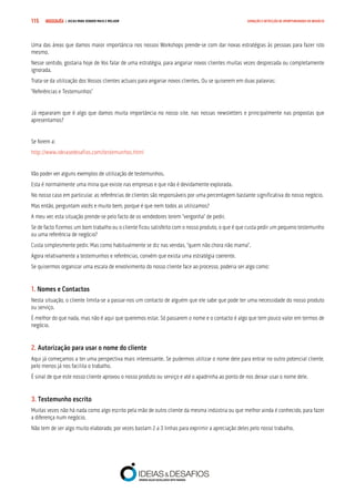 COMPRE JÁ ! | DICAS PARA VENDER MAIS E MELHOR115 GERAÇÃO E DETECÇÃO DE OPORTUNIDADES DE NEGÓCIO
Uma das áreas que damos maior importância nos nossos Workshops prende-se com dar novas estratégias às pessoas para fazer isto
mesmo.
Nesse sentido, gostaria hoje de Vos falar de uma estratégia, para angariar novos clientes muitas vezes desprezada ou completamente
ignorada.
Trata-se da utilização dos Vossos clientes actuais para angariar novos clientes. Ou se quiserem em duas palavras:
“Referências e Testemunhos”
Já repararam que é algo que damos muita importância no nosso site, nas nossas newsletters e principalmente nas propostas que
apresentamos?
Se forem a:
http://www.ideiasedesafios.com/testemunhos.html
Vão poder ver alguns exemplos de utilização de testemunhos.
Esta é normalmente uma mina que existe nas empresas e que não é devidamente explorada.
No nosso caso em particular, as referências de clientes são responsáveis por uma percentagem bastante significativa do nosso negócio.
Mas então, perguntam vocês e muito bem, porque é que nem todos as utilizamos?
A meu ver, esta situação prende-se pelo facto de os vendedores terem “vergonha” de pedir.
Se de facto fizemos um bom trabalho ou o cliente ficou satisfeito com o nosso produto, o que é que custa pedir um pequeno testemunho
ou uma referência de negócio?
Custa simplesmente pedir. Mas como habitualmente se diz nas vendas, “quem não chora não mama”.
Agora relativamente a testemunhos e referências, convém que exista uma estratégia coerente.
Se quisermos organizar uma escala de envolvimento do nosso cliente face ao processo, poderia ser algo como:
1. Nomes e Contactos
Nesta situação, o cliente limita-se a passar-nos um contacto de alguém que ele sabe que pode ter uma necessidade do nosso produto
ou serviço.
É melhor do que nada, mas não é aqui que queremos estar. Só passarem o nome e o contacto é algo que tem pouco valor em termos de
negócio.
2. Autorização para usar o nome do cliente
Aqui já começamos a ter uma perspectiva mais interessante. Se pudermos utilizar o nome dele para entrar no outro potencial cliente,
pelo menos já nos facilita o trabalho.
É sinal de que este nosso cliente aprovou o nosso produto ou serviço e até o apadrinha ao ponto de nos deixar usar o nome dele.
3. Testemunho escrito
Muitas vezes não há nada como algo escrito pela mão de outro cliente da mesma indústria ou que melhor ainda é conhecido, para fazer
a diferença num negócio.
Não tem de ser algo muito elaborado, por vezes bastam 2 a 3 linhas para exprimir a apreciação deles pelo nosso trabalho.
 