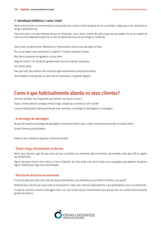 COMPRE JÁ ! | DICAS PARA VENDER MAIS E MELHOR116 GERAÇÃO E DETECÇÃO DE OPORTUNIDADES DE NEGÓCIO
4. Introdução telefónica / carta / email
Neste nível já existe um envolvimento muito grande com o nosso cliente ao ponto de ele se predispor a ligar para o seu conhecido ou
amigo e apresentar-nos.
Para mim esta é uma das melhores formas de introdução. Caso o Vosso cliente não saiba o que escrever, podem ter já um modelo de
carta ou email preparado e pedir-lhe se não se importa de enviar ao seu amigo ou conhecido.
Como viram no domínio das “Referências e Testemunhos” existe muito que pode ser feito.
Por isso já sabem, esta semana toca a “explorar” os Vossos melhores clientes.
Mas não se esqueçam de agradecer a ajuda deles.
Nada de “emails”! Um cartão de agradecimento escrito à mão faz maravilhas.
Um último alerta.
Para que tudo isto aconteça, tem de existir algo fundamental no processo da venda.
Uma empatia muito grande, ou como nós lhe chamamos um grande “Rapport”.
Como é que habitualmente aborda os seus clientes?
Uma das questões mais frequentes que ouvimos nos nossos cursos, é:
“Qual é a forma ideal de conseguir entrar (vulgo ultrapassar as barreiras) num cliente?”
A nossa resposta passa habitualmente por duas vertentes, a estratégia de abordagem e a mensagem:
- A estratégia de abordagem
No que diz respeito à estratégia de abordagem, é necessário definir qual o modo, como queremos aceder ao nosso cliente.
Existem diversas possibilidades.
Podemos aqui referenciar algumas a título de exemplo:
- Tentar chegar directamente ao decisor.
Neste caso, devemos ligar fora das horas em que a secretária ou assistente está no escritório, por exemplo antes das 9:00 ou depois
das 18:00/19:00.
Alguns decisores entram mais cedo ou ficam a trabalhar até mais tarde visto serem horas mais sossegadas para poderem despachar
algum trabalho que exige mais concentração.
- Através da secretária ou assistente
Em vez de pedir para falar com o decisor, porque não abordar a sua secretária ou assistente e solicitar a sua ajuda?
Devemos falar com ela, tal e qual como se estivéssemos a falar com o decisor, explicando-lhe o que pretendemos clara e sucintamente.
A razão de usarmos a mesma mensagem, tem a ver com o facto de que normalmente estas pessoas têm um conhecimento bastante
grande da empresa.
 