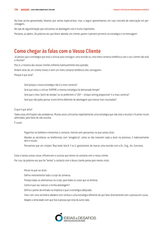COMPRE JÁ ! | DICAS PARA VENDER MAIS E MELHOR118 GERAÇÃO E DETECÇÃO DE OPORTUNIDADES DE NEGÓCIO
Na frase acima apresentada, falamos que somos especialistas, mas, a seguir apresentamos um caso concreto de valorização em per-
centagem.
No tipo de argumentação que utilizamos na abordagem isto é muito importante.
Portanto, já sabem. Da próxima vez que forem abordar um cliente, parem e pensem primeiro na estratégia e na mensagem!
Como chegar às falas com o Vosso Cliente
Já pensou que a estratégia que está a utilizar para conseguir uma reunião ou uma mera conversa telefónica com o seu cliente não está
a resultar?
Pois é, a maioria dos nossos clientes enfrenta habitualmente esta questão.
Andam atrás de um cliente meses e nem um mero contacto telefónico eles conseguem.
Porque é que será?
Será porque a nossa estratégia não é a mais correcta?
Será que estou a utilizar SEMPRE a mesma estratégia há demasiado tempo?
Será que o meu “pitch de vendas” ou se preferirem a “USP – Unique selling proposition” é a mais correcta?
Será que não podia pensar numa forma diferente de abordagem que tivesse mais resultados?
O que é que acha?
Todas estas afirmações são verdadeiras. Muitas vezes utilizamos repetidamente uma estratégia que não está a resultar e ficamos muito
admirados, pelo facto de não resultar.
É usual:
Pegarmos no telefone e tentarmos o contacto, mesmo sem pensarmos no que vamos dizer.
Abordar as secretárias ou telefonistas com “arrogância”, como se não tivessem nada a dizer no processo. E habitualmente
têm e muito!
Pensarmos que um simples “Boa tarde, fala X, Y ou Z, gostaríamos de marcar uma reunião com o Dr., Eng., etc. funciona.
Estas e tantas outras coisas influenciam o sucesso que temos no contacto com o nosso cliente.
Por isso, da próxima vez que for “tentar” o contacto com o Vosso cliente pense pelo menos nisto:
Pense no que vai dizer.
Defina mentalmente todo o script da conversa.
Preveja todas as alternativas no script, para todos os casos que se lembrar.
Como é que vou realizar a minha abordagem?
Defina o ponto de entrada na empresa e qual a estratégia adequada.
Falar com uma secretária obedece com certeza a uma estratégia diferente do que falar directamente com a pessoa em causa.
Adapte a velocidade com que fala à pessoa que está do outro lado.
 