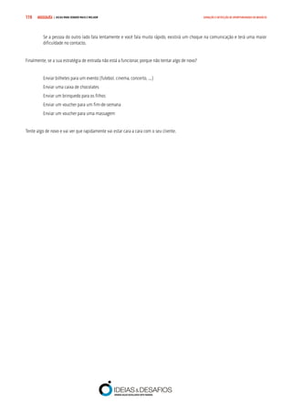 COMPRE JÁ ! | DICAS PARA VENDER MAIS E MELHOR119 GERAÇÃO E DETECÇÃO DE OPORTUNIDADES DE NEGÓCIO
Se a pessoa do outro lado fala lentamente e você fala muito rápido, existirá um choque na comunicação e terá uma maior
dificuldade no contacto.
Finalmente, se a sua estratégia de entrada não está a funcionar, porque não tentar algo de novo?
Enviar bilhetes para um evento (futebol, cinema, concerto, ...)
Enviar uma caixa de chocolates
Enviar um brinquedo para os filhos
Enviar um voucher para um fim-de-semana
Enviar um voucher para uma massagem
Tente algo de novo e vai ver que rapidamente vai estar cara a cara com o seu cliente.
 