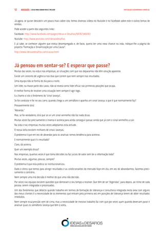 COMPRE JÁ ! | DICAS PARA VENDER MAIS E MELHOR12 MOTIVAÇÃO E DESEMPENHO COMERCIAL
Já agora, se quiser descobrir um pouco mais sobre isto, temos diversos vídeos no Youtube e no Facebook sobre este e outros temas de
vendas.
Pode aceder a partir dos seguintes links:
Facebook: http://www.facebook.com/pages/Ideias-e-Desafios/94782346093
Youtube: http://www.youtube.com/ideiasedesafios
E já sabe, se conhecer alguém que esteja desempregado e, de facto, queira ter uma nova chance na vida, indique-lhe a página do
projecto “Formação e Dinamização por uma Causa”:
http://www.ideiasedesafios.com/causa.html
Já pensou em sentar-se? E esperar que passe?
Muitas das vezes, na vida e nas empresas, as situações com que nos deparamos não têm solução aparente.
Existe um conceito de urgência nos dias que correm que nem sempre traz resultados.
Uma equipa não se forma do dia para a noite.
Um líder, na maior parte dos casos, não se revela como líder eficaz nas primeiras posições que ocupa.
A melhor forma de resolver uma situação nem sempre é agir logo.
Eu chamo a isto o fenómeno do “sinal laranja”.
Se for condutor e for no seu carro, quando chega a um semáforo e apanha um sinal laranja, o que é que normalmente faz?
Provavelmente dirá:
“Abrando.”
Mas, se for verdadeiro, dirá que se vir um sinal vermelho não faz nada disso.
Muitas vezes faz precisamente o inverso e acelera para ainda conseguir passar, ainda que já com o sinal vermelho a cair.
Na vida e nas empresas muitas vezes adoptamos esta atitude.
À nossa volta existem milhares de sinais laranjas.
O problema é que em vez de abrandar para os analisar, temos tendência para acelerar.
E normalmente qual é o resultado?
Claro, dá asneira.
Quer um exemplo disso?
Nas empresas, quantas vezes é que toma decisões ou faz juízos de valor sem ter a informação toda?
Muitas vezes, algumas, poucas, sempre?
O problema é que esta prática se institucionalizou.
Dado o stress que temos para atingir resultados e as condicionantes do mercado hoje em dia, em vez de abrandarmos, fazemos preci-
samente o contrário.
Nem sempre uma má decisão é melhor do que uma não decisão.
Por vezes nas equipas existem questões que demoram o seu tempo a resolver. Que têm de ser “digeridas”, para depois, ao ritmo de cada
pessoa, serem integradas e processadas.
Um dos fenómenos que detecto quando trabalho em termos de formação de liderança e consultoria integrada nesta área com alguns
dos meus clientes é a necessidade de os elementos que entram pela primeira vez em posições de liderança terem de obter resultados
imediatos.
Nem sempre essa pressão vem de cima, mas a necessidade de mostrar trabalho faz com que por vezes ajam quando deveriam parar e
analisar quais os semáforos laranja que têm à volta.
 