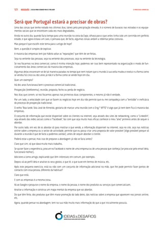 COMPRE JÁ ! | DICAS PARA VENDER MAIS E MELHOR121 O PROCESSO COMERCIAL
Será que Portugal estará a precisar de obras?
Uma das coisas que tenho notado nos últimos dias, talvez pela precipitação elevada, é o número de buracos nas estradas e os equipa-
mentos sociais que se encontram cada vez mais degradados.
Ainda no outro dia, quando fazia tempo para uma reunião na zona da Expo, olhava para o que antes tinha sido um corrimão em perfeito
estado, e que agora estava um caos, e pensava que, de facto, algumas coisas andam a rebentar pelas costuras.
Mas porque é que escolhi este tema para o artigo de hoje?
Bem, a questão é simples de explicar.
A maioria das empresas tem por hábito adiar as “reparações” que têm de ser feitas.
Seja na vertente das pessoas, seja na vertente dos processos, seja na vertente da tecnologia.
Se nos focarmos na área comercial, como é minha intenção hoje, podemos ver isso bem representado na organização e modo de fun-
cionamento das áreas comerciais da maioria das empresas.
Algumas delas encontram-se de tal maneira paradas no tempo que nem notam que o mundo à sua volta mudou e evolui e a forma como
se vendia há cinco ou dez anos já não é a forma como se vende hoje em dia.
Quer um exemplo?
Há dez anos funcionava bem o processo comercial tradicional.
Prospecção (telefonema), reunião, proposta, fecho ou perda de negócio.
Nos dias que correm, se nos focarmos apenas nas primeiras duas componentes, o mesmo já não é verdade.
Por um lado, a velocidade com que se fazem os negócios hoje em dia não permite que eu me compadeça com a “lentidão” e ineficácia
do processo de prospecção tradicional.
O velho “Boa tarde, fala José de Almeida, gostaria de marcar uma reunião com o Eng.º XPTO” é algo que já nem bem fica à maioria das
empresas.
O conjunto de informação que existe disponível sobre os clientes na internet, seja através dos sites de networking, como o “LinkedIn”,
seja através das redes sociais como o “Facebook”, faz com que seja muito mais eficaz conhecer o meu “alvo” primeiro antes de sequer o
abordar.
Por outro lado, em vez de os abordar só para mostrar o que vendo, a informação disponível na internet, seja no site, seja nas notícias
online sobre a empresa ou o sector de actividade, permite que eu possa criar uma proposta de valor provável (digo provável porque só
durante a reunião é que de facto a podemos validar), antes de sequer abordar o cliente.
Poderá estar a pensar, mas isso de preparar a abordagem já não se fazia antes?
Claro que sim, só que dava muito mais trabalho.
Se quiser fazer a experiência, procure no Facebook o nome de uma empresa ou de uma pessoa que conheça (se procurar pelo email dela,
funcionará melhor).
Adicione-a como amigo, explicando que têm interesses em comum, por exemplo.
Depois vá ao perfil dela e analise os seus gostos, o que lê, o que ouve em termos de música, etc.
Após este pequeno exercício, está ou não com um conjunto de informação adicional na mão, que lhe pode permitir fazer pontos de
contacto com essa pessoa, diferente da habitual?
Claro que está.
E com as empresas é a mesma coisa.
Vá ao Google e pesquise o nome da empresa, o nome da pessoa, o nome dos produtos ou serviços que comercializam.
Analise a informação e construa um mapa mental da empresa que vai abordar.
Do que têm feito, dos produtos que têm maior promoção do lado deles, das notícias sobre a empresa que aparecem nos jornais online,
etc.
Agora, quando pensar na abordagem, tem na sua mão muito mais informação do que a que inicialmente possuía.
 