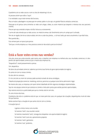 COMPRE JÁ ! | DICAS PARA VENDER MAIS E MELHOR122 O PROCESSO COMERCIAL
O problema com as redes sociais e com os sites de networking é só um.
As pessoas acham que estão a “caçar”.
E na realidade o caçar neste terreno não funciona.
Mas se mudar a abordagem e se preocupar em semear, pode vir a ter aqui um grande filão de contactos comerciais.
Preocupe-se em pensar como alimentar as redes com artigos, vídeos, ou outro material que desperte o interesse dos seus possíveis
clientes.
Procure que seja conteúdo simples e de fácil leitura ou visionamento.
E acima de tudo entenda que as redes sociais, no modo de semear, são literalmente como um campo que é cultivado.
Tem de ser regado, tem de se colocar adubo, tem de se cuidar das plantas… e só mais tarde, por vezes anualmente, é que dão frutos.
Mas quando dão...
Esta semana pare um pouco para pensar.
“Será que a minha empresa ou o meu processo comercial não estará a precisar de obras?”
Está a fazer estes erros nas vendas?
Uma das coisas que ainda estranho, após tantos anos a trabalhar com empresas na melhoria dos seus resultados comerciais, é o des-
perdício de oportunidades comercias que a maioria das empresas faz.
“Desperdício?”, estará provavelmente a pensar.
Sim, desperdício.
No básico da actividade comercial, sabemos que temos duas formas de gerar oportunidades de negócio.
Ou vamos ter com os nossos clientes.
Ou eles vêm ter connosco.
O ir ter com eles ou virem ter connosco pode acontecer através de várias estratégias.
Trabalho de prospecção comercial, marketing, anúncios, parcerias ou qualquer outra forma admissível e legal.
Na maioria dos casos, as empresas com quem temos trabalhado até têm algumas estratégias implementadas.
Seja ter uma equipa comercial que contacta os clientes e tenta abrir portas para validar possíveis oportunidades.
Seja realizar anúncios ou publicidade para que os clientes vão ter com eles.
Ou uma mistura das duas.
O problema não está aí, o problema está em que, na maior parte dos casos, em qualquer das situações, desperdiçamos muito do traba-
lho que fazemos.
Vamos analisar hoje a situação em que vamos nós ter com os clientes.
A situação típica é:
Ligamos a tentar marcar uma reunião;
Se tivermos “sorte”, essa reunião é aceite;
Se tivermos novamente “sorte”, conseguimos despoletar uma oportunidade de negócio;
Se tivermos “sorte” outra vez, apresentamos proposta;
Se tivermos “sorte”, ganhamos;
Se tivermos “azar”, perdemos.
 