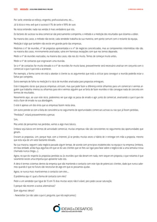 COMPRE JÁ ! | DICAS PARA VENDER MAIS E MELHOR123 O PROCESSO COMERCIAL
Por sorte, entenda-se esforço, engenho, profissionalismo, etc...
Já lá dizia o meu avô que o sucesso é 1% de sorte e 99% de suor.
No nosso entender, nada nas vendas é mais verdadeiro que isto.
Os factores de sucesso na área comercial são precisamente o empenho, o método e a medição dos resultados que estamos a obter.
Na maioria dos casos, o método não existe, cada vendedor trabalha da sua maneira, sem ponto comum com o restante da equipa.
Medição é algo que também não existe em grande parte das empresas.
Medimos o nº de reuniões, nº de propostas apresentadas e o nº de negócios concretizados, mas as componentes intermédias não são,
na maioria dos casos, minimamente analisadas, salvo em honrosas excepções com que nos temos deparado.
Medir o nº de reuniões realizadas, na maioria dos casos, não nos diz muito. Temos de começar muito antes.
Medir o nº de contactos que originaram uma reunião.
Se o nº de contactos for muito elevado e o nº de reuniões for muito baixo, provavelmente será necessário analisar em conjunto com o
comercial o que é que está a acontecer.
Por exemplo, a forma como ele está a abordar o cliente ou os argumentos que está a utilizar para conseguir a reunião poderão estar a
falhar por completo.
Outro exemplo de falha na medição é o rácio de reuniões analisadas para propostas entregues.
Este é daqueles rácios que poucas empresas utilizam, mas que pode fazer a diferença entre olharmos para um comercial e vermos al-
guém que trabalha imenso ou olharmos para ele e vermos alguém que se farta de fazer reuniões e não consegue nada de concreto em
termos de resultados.
Novamente aqui, ao usar este rácio, poderemos ver que algo se passa de errado e agir junto do comercial, analisando o que é que ele
está a fazer de errado na sua abordagem.
E este é apenas um dos erros que as empresas fazem nesta área.
Um outro prende-se com a falta de consistência no seguimento de oportunidades comerciais activas ou nas que já foram perdidas.
“Perdidas?”, estará provavelmente a pensar.
Sim.
Mas antes de pensarmos nas perdidas, vamos a algo mais básico.
Embora seja básico em termos de actividade comercial, muitas empresas não são consistentes no seguimento das oportunidades que
geram.
Enviam as propostas, sim, porque hoje, com a Internet, já se perdeu muitas vezes o hábito de ir entregar em mão a proposta, mesmo
que esta seja de um valor bastante elevado.
Na sua maioria, seguem cada negócio passado algum tempo, de acordo com princípios estabelecidos na equipa e na empresa (embora,
em boa verdade, ainda haja algumas em que se diz aos clientes que se lhes vai ligar para falar sobre o negócio daí a uma semana e essa
chamada nunca chega...).
Agora, no que diz respeito às propostas perdidas ou às reuniões que não deram em nada, nem sequer em proposta, o que notamos é que
raramente existe uma empresa que aproveite tudo isto.
A ideia é termos sistemas dentro da empresa que vão mantendo o contacto com este tipo de potenciais clientes, dado que nunca sabe-
mos quando é que no futuro vão necessitar de algo em que os possamos ajudar.
Agora, se nunca mais mantivermos o contacto com eles...
O problema aqui é: qual a forma de contacto com eles?
Pedir a um vendedor que ligue de 15 em 15 dias muitas vezes não é viável, pois pode causar saturação.
E porque não recorrer a outras alternativas?
Quer algumas ideias?
- Newsletter (se não sabe o que é, pergunte, que nós explicamos)
 