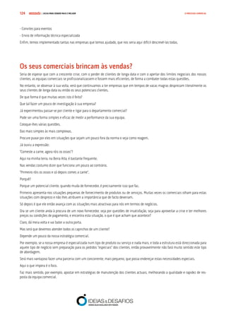COMPRE JÁ ! | DICAS PARA VENDER MAIS E MELHOR124 O PROCESSO COMERCIAL
- Convites para eventos
- Envio de informação técnica especializada
Enfim, temos implementado tantas nas empresas que temos ajudado, que nos seria aqui difícil descrevê-las todas.
Os seus comerciais brincam às vendas?
Seria de esperar que com a crescente crise, com o perder de clientes de longa data e com o apertar dos limites negociais dos nossos
clientes, as equipas comerciais se profissionalizassem e fossem mais eficientes, de forma a combater todas estas questões.
No entanto, se observar à sua volta, verá que continuamos a ter empresas que em tempos de vacas magras desprezam literalmente os
seus clientes de longa data ou então os seus potenciais clientes.
De que forma é que muitas vezes isto é feito?
Que tal fazer um pouco de investigação à sua empresa?
Já experimentou passar-se por cliente e ligar para o departamento comercial?
Pode ser uma forma simples e eficaz de medir a performance da sua equipa.
Coloque-lhes várias questões.
Das mais simples às mais complexas.
Procure puxar por eles em situações que sejam um pouco fora da norma e veja como reagem.
Já ouviu a expressão:
“Comeste a carne, agora róis os ossos”?
Aqui na minha terra, na Beira Alta, é bastante frequente.
Nas vendas costumo dizer que funciona um pouco ao contrário.
“Primeiro róis os ossos e só depois comes a carne”.
Porquê?
Porque um potencial cliente, quando muda de fornecedor, é precisamente isso que faz.
Primeiro apresenta-nos situações pequenas de fornecimento de produtos ou de serviços. Muitas vezes os comerciais olham para estas
situações com desprezo e não lhes atribuem a importância que de facto deveriam.
Só depois é que ele então avança com as situações mais atractivas para nós em termos de negócios.
Ora se um cliente anda à procura de um novo fornecedor, seja por questões de insatisfação, seja para aproveitar a crise e ter melhores
preços ou condições de pagamento, e encontra esta situação, o que é que acham que acontece?
Claro, dá meia volta e vai bater a outra porta.
Mas será que devemos atender todos os caprichos de um cliente?
Depende um pouco da nossa estratégia comercial.
Por exemplo, se a nossa empresa é especializada num tipo de produto ou serviço e nada mais, e toda a estrutura está direccionada para
aquele tipo de negócio sem preparação para os pedidos “especiais” dos clientes, então provavelmente não fará muito sentido este tipo
de abordagem.
Será mais vantajoso fazer uma parceria com um concorrente, mais pequeno, que possa endereçar estas necessidades especiais.
Aqui o que impera é o foco.
Faz mais sentido, por exemplo, apostar em estratégias de manutenção dos clientes actuais, melhorando a qualidade e rapidez de res-
posta da equipa comercial.
 