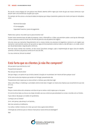 COMPRE JÁ ! | DICAS PARA VENDER MAIS E MELHOR125 O PROCESSO COMERCIAL
No caso de a nossa empresa ter uma postura mais flexível, devemos definir regras que sirvam de guia aos nossos comerciais e que
possam cobrir cerca de 80% das situações que surjam.
Por exemplo, dar-lhes acesso a uma base de dados de empresas que indique claramente o potencial do cliente com base em indicadores
como:
Volume de facturação
Nº de empregados
Capacidade financeira / prazos de pagamento
Poderá estar a pensar, mas onde é que eu posso encontrar isto?
Existem neste momento bases de dados de empresas, como a InformaDB ou a Coface, que permitem aceder a este tipo de informação
e tornar o processo comercial muito mais eficiente do ponto de vista do potencial de negócio.
Uma das coisas que realizamos frequentemente com os nossos clientes nos processos de diagnóstico comercial ou de negócio que
realizamos é precisamente analisar até que ponto as regras de funcionamento comercial estão ou não definidas e, se o estão, como é
que são percepcionadas e seguidas pelos comerciais.
Num dos nossos clientes mais recentes, um dos nossos Consultores conseguiu, após a implementação de regras claras de trabalho,
aumentar a eficiência do processo comercial em cerca de 30%.
E os seus comercias, brincam às vendas?
Está farto que os clientes já não lhe comprem?
Até que ponto é que está farto da crise?
Provavelmente bastante!
Mas será que está mesmo farto?
Será que chegou a um ponto em que, de facto, devido à situação ser insustentável, tem mesmo de fazer qualquer coisa?
Se for como muitas das empresas que existem em Portugal, provavelmente não.
Provavelmente está à espera que as coisas venham a melhorar, para então fazer algo!
Ideias como reforçar o marketing e a actividade comercial são talvez miragens na maioria das empresas que actualmente diz que está
em crise.
Porquê?
Porque a maioria delas está a atravessar uma fase em que se sentou e está à espera que a crise passe.
Em vez de utilizar todas as armas ao seu dispor, dá ordens aos seus comerciais para abrandarem as visitas e reuniões com os Clientes.
É que ainda se vão poupar uns tostões em quilómetros.
E almoços com os Clientes?
Uiiiiii, nem pensar, cada almoço é um balúrdio...
Vale mais somente um telefonema.
E se calhar o melhor é mesmo um e-mail, que assim não se gasta tanto dinheiro!
E formação aos comerciais para os motivar e fazer pensar noutras formas de abordagem?
Não!
 