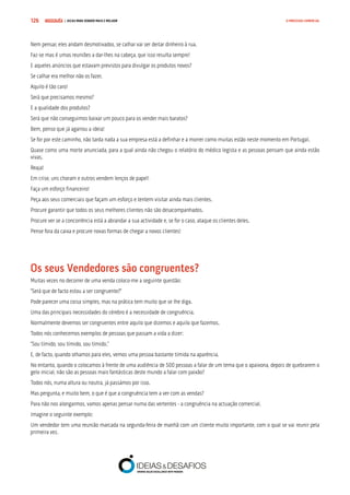COMPRE JÁ ! | DICAS PARA VENDER MAIS E MELHOR126 O PROCESSO COMERCIAL
Nem pensar, eles andam desmotivados, se calhar vai ser deitar dinheiro à rua.
Faz-se mas é umas reuniões a dar-lhes na cabeça, que isso resulta sempre!
E aqueles anúncios que estavam previstos para divulgar os produtos novos?
Se calhar era melhor não os fazer.
Aquilo é tão caro!
Será que precisamos mesmo?
E a qualidade dos produtos?
Será que não conseguimos baixar um pouco para os vender mais baratos?
Bem, penso que já agarrou a ideia!
Se for por este caminho, não tarda nada a sua empresa está a definhar e a morrer como muitas estão neste momento em Portugal.
Quase como uma morte anunciada, para a qual ainda não chegou o relatório do médico legista e as pessoas pensam que ainda estão
vivas.
Reaja!
Em crise, uns choram e outros vendem lenços de papel!
Faça um esforço financeiro!
Peça aos seus comerciais que façam um esforço e tentem visitar ainda mais clientes.
Procure garantir que todos os seus melhores clientes não são desacompanhados.
Procure ver se a concorrência está a abrandar a sua actividade e, se for o caso, ataque os clientes deles.
Pense fora da caixa e procure novas formas de chegar a novos clientes!
Os seus Vendedores são congruentes?
Muitas vezes no decorrer de uma venda coloco-me a seguinte questão:
“Será que de facto estou a ser congruente?”
Pode parecer uma coisa simples, mas na prática tem muito que se lhe diga.
Uma das principais necessidades do cérebro é a necessidade de congruência.
Normalmente devemos ser congruentes entre aquilo que dizemos e aquilo que fazemos.
Todos nós conhecemos exemplos de pessoas que passam a vida a dizer:
“Sou tímido, sou tímido, sou tímido.”
E, de facto, quando olhamos para eles, vemos uma pessoa bastante tímida na aparência.
No entanto, quando o colocamos à frente de uma audiência de 500 pessoas a falar de um tema que o apaixona, depois de quebrarem o
gelo inicial, não são as pessoas mais fantásticas deste mundo a falar com paixão?
Todos nós, numa altura ou noutra, já passámos por isso.
Mas pergunta, e muito bem, o que é que a congruência tem a ver com as vendas?
Para não nos alongarmos, vamos apenas pensar numa das vertentes - a congruência na actuação comercial.
Imagine o seguinte exemplo:
Um vendedor tem uma reunião marcada na segunda-feira de manhã com um cliente muito importante, com o qual se vai reunir pela
primeira vez.
 