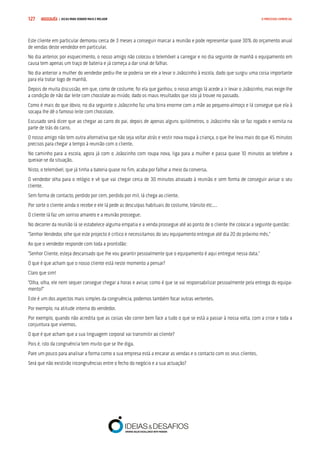 COMPRE JÁ ! | DICAS PARA VENDER MAIS E MELHOR127 O PROCESSO COMERCIAL
Este cliente em particular demorou cerca de 3 meses a conseguir marcar a reunião e pode representar quase 30% do orçamento anual
de vendas deste vendedor em particular.
No dia anterior, por esquecimento, o nosso amigo não colocou o telemóvel a carregar e no dia seguinte de manhã o equipamento em
causa tem apenas um traço de bateria e já começa a dar sinal de falhar.
No dia anterior a mulher do vendedor pediu-lhe se poderia ser ele a levar o Joãozinho à escola, dado que surgiu uma coisa importante
para ela tratar logo de manhã.
Depois de muita discussão, em que, como de costume, foi ela que ganhou, o nosso amigo lá acede a ir levar o Joãozinho, mas exige-lhe
a condição de não dar leite com chocolate ao miúdo, dado os maus resultados que isto já trouxe no passado.
Como é mais do que óbvio, no dia seguinte o Joãozinho faz uma birra enorme com a mãe ao pequeno-almoço e lá consegue que ela à
socapa lhe dê o famoso leite com chocolate.
Escusado será dizer que ao chegar ao carro do pai, depois de apenas alguns quilómetros, o Joãozinho não se faz rogado e vomita na
parte de trás do carro.
O nosso amigo não tem outra alternativa que não seja voltar atrás e vestir nova roupa à criança, o que lhe leva mais do que 45 minutos
precisos para chegar a tempo à reunião com o cliente.
No caminho para a escola, agora já com o Joãozinho com roupa nova, liga para a mulher e passa quase 10 minutos ao telefone a
queixar-se da situação.
Nisto, o telemóvel, que já tinha a bateria quase no fim, acaba por falhar a meio da conversa.
O vendedor olha para o relógio e vê que vai chegar cerca de 30 minutos atrasado à reunião e sem forma de conseguir avisar o seu
cliente.
Sem forma de contacto, perdido por cem, perdido por mil, lá chega ao cliente.
Por sorte o cliente ainda o recebe e ele lá pede as desculpas habituais do costume, trânsito etc.…
O cliente lá faz um sorriso amarelo e a reunião prossegue.
No decorrer da reunião lá se estabelece alguma empatia e a venda prossegue até ao ponto de o cliente lhe colocar a seguinte questão:
“Senhor Vendedor, olhe que este projecto é crítico e necessitamos do seu equipamento entregue até dia 20 do próximo mês.”
Ao que o vendedor responde com toda a prontidão:
“Senhor Cliente, esteja descansado que lhe vou garantir pessoalmente que o equipamento é aqui entregue nessa data.”
O que é que acham que o nosso cliente está neste momento a pensar?
Claro que sim!
“Olha, olha, ele nem sequer consegue chegar a horas e avisar, como é que se vai responsabilizar pessoalmente pela entrega do equipa-
mento?”
Este é um dos aspectos mais simples da congruência, podemos também focar outras vertentes.
Por exemplo, na atitude interna do vendedor.
Por exemplo, quando não acredita que as coisas vão correr bem face a tudo o que se está a passar à nossa volta, com a crise e toda a
conjuntura que vivemos.
O que é que acham que a sua linguagem corporal vai transmitir ao cliente?
Pois é, isto da congruência tem muito que se lhe diga.
Pare um pouco para analisar a forma como a sua empresa está a encarar as vendas e o contacto com os seus clientes.
Será que não existirão incongruências entre o fecho do negócio e a sua actuação?
 