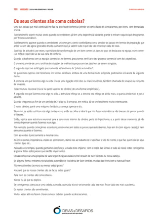 COMPRE JÁ ! | DICAS PARA VENDER MAIS E MELHOR128 O PROCESSO COMERCIAL
Os seus clientes são como cebolas?
Uma das coisas que mais confusão me faz na actividade comercial prende-se com o facto de a encararmos, por vezes, com demasiada
leveza.
Este fenómeno ocorre muitas vezes quando os vendedores já têm uma experiência bastante grande e entram naquilo que designamos
por “Piloto Automático”.
Este fenómeno aparece quando os vendedores se começam a sentir confortáveis com a venda e os passos em termos de preparação que
antes faziam são agora ignorados devido a acharem que já sabem tudo e que não vão encontrar nada de novo.
Este tipo de atitude é, por vezes, o princípio da transformação de um bom comercial, que até aqui se destacava na equipa, num comer-
cial médio e que não sai da sua zona de conforto.
Quando trabalhamos com as equipas comerciais no terreno, procuramos verificar o seu processo comercial com dois objectivos.
O primeiro prende-se com a análise de situações de melhoria que possam ser passíveis de serem atingidas.
O segundo objectivo está ligado precisamente ao fenómeno do “piloto automático”.
Se quisermos explicar este fenómeno em termos cerebrais, embora de uma forma muito simplista, poderíamos encará-lo da seguinte
forma:
A primeira vez que fazemos algo na vida cria-se uma ligação entre dois ou mais neurónios, também chamada de sinapse ou conjunto
de sinapses.
Esta estrutura neuronal cria-se na parte superior do cérebro (de uma forma simplificada).
A segunda vez que fazemos esse algo na vida, a estrutura reforça-se, a terceira vez reforça-se ainda mais, a quarta ainda mais e por aí
adiante.
Quando chegamos ao fim de um período de 21 dias ou 3 semanas, em média, dá-se um fenómeno muito interessante.
O nosso cérebro, que é uma máquina fantástica, começa a pensar e diz:
“Hummm, se estás a utilizar este algo tantas vezes, então se calhar o ideal é que isto fosse automático e não tivesses de pensar quando
o fizesses.”
Então, replica essa estrutura neuronal para a zona mais interior do cérebro, perto do hipotálamo, e, a partir desse momento, já não
temos de pensar quando fazemos esse algo.
Por exemplo, quando começámos a conduzir, pensávamos em todos os passos que realizávamos, hoje em dia (em alguns casos) já nem
pensamos quando o fazemos.
Com as vendas é precisamente a mesma coisa.
No início damos importância a todos os pormenores, damo-nos ao trabalho de ir verificar o site do cliente, o que faz, quem são os seus
clientes tipo, etc..
Passados uns tempos, quando ganhamos confiança, já nada disto importa; com o stress das vendas e tudo ao nosso redor, começamos
a ignorar todos estes passos que são tão importantes.
Coisas como criar uma proposta de valor específica para cada cliente deixam de fazer sentido na nossa cabeça.
De alguma forma, entramos no tal piloto automático e isso deixa de fazer sentido, muitas das vezes com a habitual frase:
“Os meus clientes são mais ou menos todos iguais!”
Mas será que os nossos clientes são, de facto, todos iguais?
Para mim os clientes são como cebolas.
Não se ria já, que eu explico.
Se começarmos a descascar uma cebola, camada a camada, ela vai-se tornando cada vez mais fina e cada vez mais suculenta.
Os nossos clientes são semelhantes.
Muitas vezes até nos fazem chorar como as cebolas quando as descascamos.
 