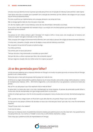 COMPRE JÁ ! | DICAS PARA VENDER MAIS E MELHOR13 MOTIVAÇÃO E DESEMPENHO COMERCIAL
Uma das coisas que devemos ensinar às pessoas que estão pela primeira vez em posições de liderança é precisamente o saber esperar.
Casos típicos disto são as situações que se prendem com a evolução dos elementos que eles lideram e dos estágios em que a equipa
está em termos de desenvolvimento.
Por vezes as políticas que implementamos com as equipas demoram o seu tempo dar frutos.
Não se consegue ganhar todos de uma só vez para o nosso lado.
Uns são mais rápidos a aderir à nossa liderança, outros são mais desconfiados e demorarão o seu tempo.
Se por acaso o líder não compreender esta realidade e forçar a sua relação com uma destas pessoas que demoram mais tempo, o que é
que acham que vai acontecer?
Claro!
Essa pessoa vai com certeza começar a gerar “anticorpos” em relação à chefia e muitas vezes uma situação que se resolveria com
“sentar-se e esperar” está agora cristalizada, no mau sentido.
Todas as equipas têm estágios de desenvolvimento diferentes, bem como todas as pessoas têm estágios de desenvolvimento diferentes.
E muitas vezes, consoante a situação, vamos ter de adaptar o nosso estilo de liderança a esse factor.
Mas isso parece-me que terá de ficar para um próximo artigo.
Fica então a promessa.
Esta semana, pare um pouco para pensar:
“Será que não estou a forçar demasiado os resultados que quero obter?
Será que não estou a sufocar as pessoas que lidero, não as deixando respirar?
Será que nalgumas situações não seria melhor sentar-me e esperar que passe?”
Já se deu permissão para falhar?
Um dos principais problemas que as empresas enfrentam em Portugal e no mundo, mas penso que existe um excesso disto em Portugal,
prende-se com o medo de falhar.
Muitas das vezes a maior parte das pessoas não faz porque tem medo de errar.
Se formos ver as origens deste problema, podemos dispersar-nos em várias direcções, como sendo o antigo sistema educativo, o sistema
de recompensa das empresas, enfim… dificilmente chegaríamos a uma conclusão séria e que granjeasse o consenso da maioria das
pessoas.
Mas ao fim e ao cabo porque é que é tão importante não ter medo de falhar?
Se pensar bem, na maioria dos casos o risco não é recompensado nas nossas empresas. As pessoas são penalizadas quando falham e
muitas vezes não são recompensadas com igual energia quando fazem as coisas bem.
Lembra-me sempre aquilo que o meu Pai me dizia quando eu era pequeno e trazia uma boa nota num teste. Normalmente perguntava-
lhe:
“Ó Pai, quando os meus colegas trazem um Muito Bom os pais deles dão-lhes uma prenda. Porque é que tu não me dás?”
Sei hoje que era mais porque o dinheiro não abundava na nossa casa e não dava para “esticar” para tudo, mas o meu Pai normalmente
respondia:
“Porquê? Estudar não é o teu trabalho?”
E com esta me calava.
Parece que nas empresas existe uma problemática bastante complexa, pois podemos passar uma vida a fazer bem, mas quando fazemos
mal pela primeira vez, “cai o Carmo e a Trindade” e nunca mais, ou dificilmente, levantamos a cabeça.
Talvez esteja aqui o problema da falta de empreendedores em Portugal.
 