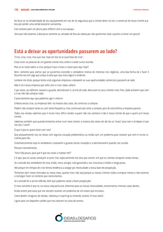 COMPRE JÁ ! | DICAS PARA VENDER MAIS E MELHOR130 O PROCESSO COMERCIAL
Ao focar-se na rentabilidade do seu equipamento em vez de na segurança que o cliente deles iria ter, o comercial do nosso cliente aca-
bou por perder uma venda bastante sumarenta.
Esta semana pare um pouco para reflectir com a sua equipa.
Será que não estamos a descascar somente as camadas de fora da cebola por não querermos estar sujeitos a chorar um pouco?
Está a deixar as oportunidades passarem ao lado?
“Crise, crise, crise, mas que raio, hoje em dia só se ouve falar de crise”.
Estas eram as palavras de um grande cliente meu ontem à tarde numa reunião.
Mas se eu tanto odeio a crise, porque é que a estou a trazer para aqui hoje?
Bem, somente para alertar que se quisermos esconder o verdadeiro motivo de interesse nos negócios, uma boa forma de o fazer é
focarmo-nos em algo que esteja à volta que seja mais lógico e evidente.
Lembrei-me disto, porque tenho visto algumas empresas a deixarem as suas oportunidades comerciais passarem ao lado.
Não é só a nossa empresa que sofre com a crise, todas sofrem.
E por vezes, ao sofrerem, baixam a guarda, desmotivam e, acima de tudo, descuram os seus clientes mais fiéis, dado acharem que com
a crise não vão comprar nada.
É precisamente aqui que podemos agir e intervir.
Embora exista crise, as empresas têm, na maioria dos casos, de continuar a comprar.
Podem não comprar tanto ou com tanta frequência, mas continuam por certo a comprar, pois de outra forma a empresa pararia.
Todos nas vendas sabemos que é muito mais difícil vender a quem não nos conhece e não é nosso cliente do que a quem já é nosso
cliente.
Sabemos também que quando tentamos entrar num novo cliente, a maioria das vezes ele dá-nos os “ossos” para roer e só depois é que
nos dá a “carne”.
O que é que eu quero dizer com isto?
Que provavelmente nos vai testar com alguma situação problemática ou então com um problema para resolver que nem é muito lu-
crativo para nós.
Sistematicamente vejo os vendedores a baixarem a guarda nestas situações e a desmotivarem quando isto sucede.
Pensam normalmente:
“Isto é tão pouco, para que é que vou estar a chatear-me?”
E é aqui que as coisas começam a correr mal, especialmente nos dias que correm, em que os clientes compram ainda menos.
Se a atitude dos vendedores for esta, então, meus amigos, está garantido o seu insucesso a médio e longo prazo.
Até porque em tempos de crise temos tendência a alargar por necessidade a nossa base de prospecção.
Tentamos abrir novos mercados ou novas rotas, quanto mais não seja porque os nossos clientes estão a comprar menos e não estamos
a conseguir fazer os números que necessitamos.
Se a atitude for a acima referida, bem que podemos andar a fazer prospecção!
O mais estranho é que se, na nossa vida particular, olharmos para as nossas necessidades, encontramos imensos casos destes.
Ainda ontem precisava que me viessem resolver um problema de um estore que encravou.
Como devem imaginar, de vendas, liderança e coaching eu entendo, estores “é mais bolos”.
Liguei para um daqueles cartões que nos colocam na caixa do correio.
 
