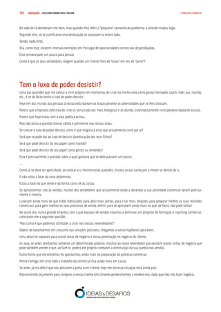 COMPRE JÁ ! | DICAS PARA VENDER MAIS E MELHOR131 O PROCESSO COMERCIAL
Do lado de lá atenderam-me bem, mas quando lhes referi o “pequeno” tamanho do problema, a atitude mudou logo.
Segundo eles, só se justificaria uma deslocação se trocassem o estore todo.
Senão, nada feito.
Ora, como este, existem imensos exemplos em Portugal de oportunidades comerciais desperdiçadas.
Esta semana pare um pouco para pensar.
Como é que os seus vendedores reagem quando um cliente lhes dá “ossos” em vez de “carne”?
Tem o luxo de poder desistir?
Uma das questões que me coloco a mim próprio em momentos de crise na minha vida como gestor, formador, coach, líder, pai, marido,
etc., é se de facto tenho o luxo de poder desistir.
Hoje em dia, muitas das pessoas à nossa volta baixam os braços perante as adversidades que se lhes colocam.
Parece que a hipnose colectiva da crise os torna cada vez mais letárgicos e os afunda sistematicamente num pântano bastante escuro.
Parece que hoje estou com a veia poética activa…
Mas não torna a questão menos válida e pertinente nas nossas vidas.
Se tivesse o luxo de poder desistir, como é que reagiria à crise que actualmente corre por aí?
Será que se pode dar ao luxo de desistir da educação dos seus filhos?
Será que pode desistir do seu papel como marido?
Será que pode desistir do seu papel como gestor ou vendedor?
Esta é precisamente a questão sobre a qual gostaria que se debruçassem um pouco.
…
Como já se deve ter apercebido, ao colocar a si mesmo estas questões, muitas coisas começam a mexer-se dentro de si.
E não estou a falar da zona abdominal.
Estou a falar do que sente e da forma como vê as coisas.
Se aplicássemos isto às vendas, muitos dos vendedores que actualmente estão a abrandar a sua actividade comercial fariam precisa-
mente o inverso.
Lutariam ainda mais do que estão habituados para abrir mais portas, para criar mais relações, para preparar melhor as suas reuniões
comerciais, para gerir melhor os seus processos de venda, enfim, para se aplicarem ainda mais no que, de facto, não pode falhar!
No outro dia, numa grande empresa com cujas equipas de vendas estamos a terminar um projecto de formação e coaching comercial,
colocaram-me a seguinte questão:
“Mas como é que podemos combater a crise nos nossos revendedores?”
Depois de batalharmos em conjunto nas soluções possíveis, chegámos a várias hipóteses aplicáveis.
Uma delas foi expandir para outras áreas de negócio a nossa penetração no negócio do cliente.
Ou seja, se antes vendíamos somente um determinado produto, mostrar ao nosso revendedor que existem outras linhas de negócio que
pode também vender e que, ao fazê-lo, poderá ele próprio combater a diminuição da sua quebra nas vendas.
Outra forma que encontrámos foi apostarmos ainda mais na preparação do processo comercial.
Pense comigo, em crise todo o trabalho do comercial fica ainda mais em causa.
Se antes já era difícil que nos abrissem a porta num cliente, hoje em dia essa situação está ainda pior.
Não existindo orçamento para comprar, o nosso cliente dificilmente perderá tempo a receber-nos, dado que não irão fazer negócio.
 