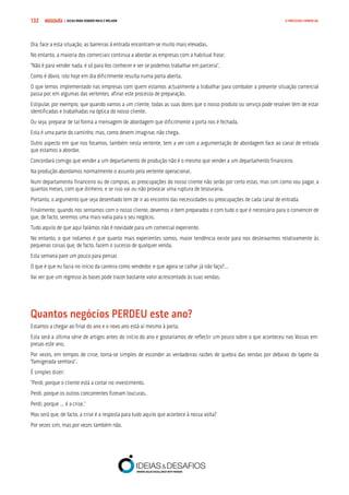 COMPRE JÁ ! | DICAS PARA VENDER MAIS E MELHOR132 O PROCESSO COMERCIAL
Ora, face a esta situação, as barreiras à entrada encontram-se muito mais elevadas.
No entanto, a maioria dos comerciais continua a abordar as empresas com a habitual frase:
“Não é para vender nada, é só para Vos conhecer e ver se podemos trabalhar em parceria”.
Como é óbvio, isto hoje em dia dificilmente resulta numa porta aberta.
O que temos implementado nas empresas com quem estamos actualmente a trabalhar para combater a presente situação comercial
passa por, em algumas das vertentes, afinar este processo de preparação.
Estipular, por exemplo, que quando vamos a um cliente, todas as suas dores que o nosso produto ou serviço pode resolver têm de estar
identificadas e trabalhadas na óptica do nosso cliente.
Ou seja, preparar de tal forma a mensagem de abordagem que dificilmente a porta nos é fechada.
Esta é uma parte do caminho, mas, como devem imaginar, não chega.
Outro aspecto em que nos focamos, também nesta vertente, tem a ver com a argumentação de abordagem face ao canal de entrada
que estamos a abordar.
Concordará comigo que vender a um departamento de produção não é o mesmo que vender a um departamento financeiro.
Na produção abordamos normalmente o assunto pela vertente operacional.
Num departamento financeiro ou de compras, as preocupações do nosso cliente não serão por certo estas, mas sim como vou pagar, a
quantos meses, com que dinheiro, e se isso vai ou não provocar uma ruptura de tesouraria.
Portanto, o argumento que seja desenhado tem de ir ao encontro das necessidades ou preocupações de cada canal de entrada.
Finalmente, quando nos sentamos com o nosso cliente, devemos ir bem preparados e com tudo o que é necessário para o convencer de
que, de facto, seremos uma mais-valia para o seu negócio.
Tudo aquilo de que aqui falámos não é novidade para um comercial experiente.
No entanto, o que notamos é que quanto mais experientes somos, maior tendência existe para nos desleixarmos relativamente às
pequenas coisas que, de facto, fazem o sucesso de qualquer venda.
Esta semana pare um pouco para pensar.
O que é que eu fazia no início da carreira como vendedor, e que agora se calhar já não faço?…
Vai ver que um regresso às bases pode trazer bastante valor acrescentado às suas vendas.
Quantos negócios PERDEU este ano?
Estamos a chegar ao final do ano e o novo ano está aí mesmo à porta.
Esta será a última série de artigos antes do início do ano e gostaríamos de reflectir um pouco sobre o que aconteceu nas Vossas em-
presas este ano.
Por vezes, em tempos de crise, torna-se simples de esconder as verdadeiras razões de quebra das vendas por debaixo do tapete da
“famigerada senhora”.
É simples dizer:
“Perdi, porque o cliente está a cortar no investimento.
Perdi, porque os outros concorrentes fizeram loucuras.
Perdi, porque … é a crise.”
Mas será que, de facto, a crise é a resposta para tudo aquilo que acontece à nossa volta?
Por vezes sim, mas por vezes também não.
 