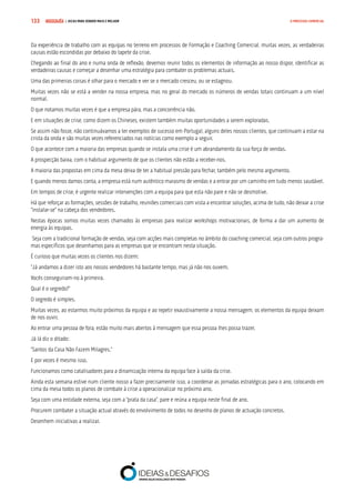 COMPRE JÁ ! | DICAS PARA VENDER MAIS E MELHOR133 O PROCESSO COMERCIAL
Da experiência de trabalho com as equipas no terreno em processos de Formação e Coaching Comercial, muitas vezes, as verdadeiras
causas estão escondidas por debaixo do tapete da crise.
Chegando ao final do ano e numa onda de reflexão, devemos reunir todos os elementos de informação ao nosso dispor, identificar as
verdadeiras causas e começar a desenhar uma estratégia para combater os problemas actuais.
Uma das primeiras coisas é olhar para o mercado e ver se o mercado cresceu, ou se estagnou.
Muitas vezes não se está a vender na nossa empresa, mas no geral do mercado os números de vendas totais continuam a um nível
normal.
O que notamos muitas vezes é que a empresa pára, mas a concorrência não.
E em situações de crise, como dizem os Chineses, existem também muitas oportunidades a serem exploradas.
Se assim não fosse, não continuávamos a ter exemplos de sucesso em Portugal, alguns deles nossos clientes, que continuam a estar na
crista da onda e são muitas vezes referenciados nas notícias como exemplo a seguir.
O que acontece com a maioria das empresas quando se instala uma crise é um abrandamento da sua força de vendas.
A prospecção baixa, com o habitual argumento de que os clientes não estão a receber-nos.
A maioria das propostas em cima da mesa deixa de ter a habitual pressão para fechar, também pelo mesmo argumento.
E quando menos damos conta, a empresa está num autêntico marasmo de vendas e a entrar por um caminho em tudo menos saudável.
Em tempos de crise, é urgente realizar intervenções com a equipa para que esta não pare e não se desmotive.
Há que reforçar as formações, sessões de trabalho, reuniões comerciais com vista a encontrar soluções, acima de tudo, não deixar a crise
“instalar-se” na cabeça dos vendedores.
Nestas épocas somos muitas vezes chamados às empresas para realizar workshops motivacionais, de forma a dar um aumento de
energia às equipas.
Seja com a tradicional formação de vendas, seja com acções mais completas no âmbito do coaching comercial, seja com outros progra-
mas específicos que desenhamos para as empresas que se encontram nesta situação.
É curioso que muitas vezes os clientes nos dizem:
“Já andamos a dizer isto aos nossos vendedores há bastante tempo, mas já não nos ouvem.
Vocês conseguiram-no à primeira.
Qual é o segredo?”
O segredo é simples.
Muitas vezes, ao estarmos muito próximos da equipa e ao repetir exaustivamente a nossa mensagem, os elementos da equipa deixam
de nos ouvir.
Ao entrar uma pessoa de fora, estão muito mais abertos à mensagem que essa pessoa lhes possa trazer.
Já lá diz o ditado:
“Santos da Casa Não Fazem Milagres.”
E por vezes é mesmo isso.
Funcionamos como catalisadores para a dinamização interna da equipa face à saída da crise.
Ainda esta semana estive num cliente nosso a fazer precisamente isso, a coordenar as jornadas estratégicas para o ano, colocando em
cima da mesa todos os planos de combate à crise a operacionalizar no próximo ano.
Seja com uma entidade externa, seja com a “prata da casa”, pare e reúna a equipa neste final de ano.
Procurem combater a situação actual através do envolvimento de todos no desenho de planos de actuação concretos.
Desenhem iniciativas a realizar.
 