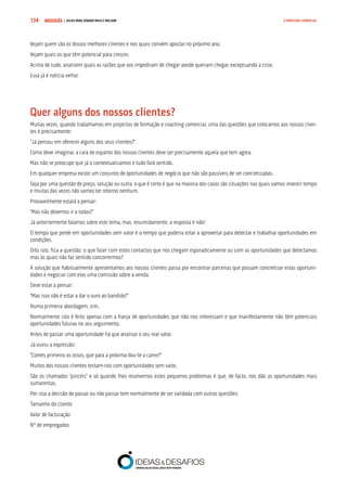 COMPRE JÁ ! | DICAS PARA VENDER MAIS E MELHOR134 O PROCESSO COMERCIAL
Vejam quem são os Vossos melhores clientes e nos quais convém apostar no próximo ano.
Vejam quais os que têm potencial para crescer.
Acima de tudo, analisem quais as razões que vos impediram de chegar aonde queriam chegar, exceptuando a crise.
Essa já é notícia velha!
Quer alguns dos nossos clientes?
Muitas vezes, quando trabalhamos em projectos de formação e coaching comercial, uma das questões que colocamos aos nossos clien-
tes é precisamente:
“Já pensou em oferecer alguns dos seus clientes?”
Como deve imaginar, a cara de espanto dos nossos clientes deve ser precisamente aquela que tem agora.
Mas não se preocupe que já o contextualizamos e tudo fará sentido.
Em qualquer empresa existe um conjunto de oportunidades de negócio que não são passíveis de ser concretizadas.
Seja por uma questão de preço, solução ou outra, o que é certo é que na maioria dos casos são situações nas quais vamos investir tempo
e muitas das vezes não vamos ter retorno nenhum.
Provavelmente estará a pensar:
“Mas não devemos ir a todas?”
Já anteriormente falamos sobre este tema, mas, resumidamente, a resposta é não!
O tempo que perde em oportunidades sem valor é o tempo que poderia estar a aproveitar para detectar e trabalhar oportunidades em
condições.
Dito isto, fica a questão: o que fazer com estes contactos que nos chegam esporadicamente ou com as oportunidades que detectamos
mas às quais não faz sentido concorrermos?
A solução que habitualmente apresentamos aos nossos clientes passa por encontrar parcerias que possam concretizar estas oportuni-
dades e negociar com elas uma comissão sobre a venda.
Deve estar a pensar:
“Mas isso não é estar a dar o ouro ao bandido?”
Numa primeira abordagem, sim.
Normalmente isto é feito apenas com a franja de oportunidades que não nos interessam e que manifestamente não têm potenciais
oportunidades futuras no seu seguimento.
Antes de passar uma oportunidade há que analisar o seu real valor.
Já ouviu a expressão:
“Comes primeiro os ossos, que para a próxima dou-te a carne?”
Muitos dos nossos clientes testam-nos com oportunidades sem valor.
São os chamados “pincéis” e só quando lhes resolvemos estes pequenos problemas é que, de facto, nos dão as oportunidades mais
sumarentas.
Por isso a decisão de passar ou não passar tem normalmente de ser validada com outras questões:
Tamanho do cliente
Valor de facturação
Nº de empregados
 