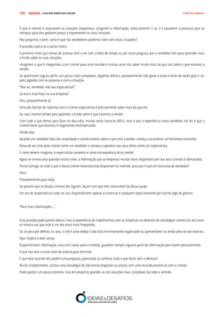COMPRE JÁ ! | DICAS PARA VENDER MAIS E MELHOR136 O PROCESSO COMERCIAL
O que é normal é analisarem as soluções disponíveis, coligirem a informação, seleccionarem 2 ou 3 e passarem o processo para as
compras para eles pedirem preços e espremerem os mais incautos.
Mas pergunta, e bem, como é que nós vendedores podemos lidar com estas situações?
A questão coloca-se a vários níveis.
O primeiro nível que temos de analisar tem a ver com a falta de tempo ou por vezes preguiça que o vendedor tem para aprender mais
a fundo sobre as suas soluções.
Imaginem o que é chegarmos a um cliente para uma reunião e muitas vezes ele saber muito mais do que nós sobre o que estamos a
vender.
Se apanharem alguns perfis um pouco mais complexos, digamos difíceis, provavelmente irão gozar o prato e fazer de vocês gato e sa-
pato jogando com as palavras e com a situação.
“Mas eu, vendedor, não sou especialista?”
Já ouviu esta frase na sua empresa?
Pois, provavelmente já.
Uma das formas de lidarmos com o cliente especialista é precisamente saber mais do que ele.
Ou seja, investir tempo para aprender a fundo sobre o que estamos a vender.
Com tudo o que temos para fazer no dia-a-dia, muitas vezes torna-se difícil, mas o que a experiência como vendedor me diz é que o
investimento que fazemos é largamente recompensado.
Senão veja.
Quando um vendedor fala com autoridade e conhecimento sobre o que está a vender, começa a acontecer um fenómeno estranho.
Deixa de ser visto pelo cliente como um vendedor e começa a aparecer aos seus olhos como um especialista.
E como devem imaginar, o especialista convence e como consequência disso vende!
Agora se virmos esta questão noutro nível, a informação que as empresas muitas vezes disponibilizam aos seus clientes é demasiada.
Pense comigo, se tudo o que o Vosso cliente necessita está disponível na internet, para que é que ele necessita do vendedor?
Pois!
Provavelmente para nada.
Se querem que os Vossos clientes Vos liguem, façam com que eles necessitem da Vossa ajuda.
Em vez de disponibilizar tudo no site, disponibilizem apenas o essencial e coloquem explicitamente por escrito algo do género:
“Para mais informações….”
Esta questão pode parecer básica, mas a experiência de trabalharmos com as empresas no desenho de estratégias comerciais de suces-
so mostra-nos que este é um dos erros mais frequentes.
Ou se peca por defeito, ou seja, o site é uma nódoa e não está minimamente organizado ou apresentável, ou então peca-se por excesso.
Aqui impera o bom senso.
Disponibilizem informação, mas com conta, peso e medida, guardem sempre alguma parte da informação para darem pessoalmente.
O que nos leva a outro nível de análise para terminar.
E que fazer quando Vos pedem uma proposta, parecendo já conhecer tudo o que Vocês têm a oferecer?
Muito simplesmente, utilizar uma estratégia de não enviar propostas ou preços sem uma reunião presencial com o cliente.
Pode parecer um pouco extremo, mas em projectos grandes ou em soluções mais complexas faz todo o sentido.
 