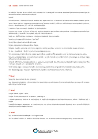 COMPRE JÁ ! | DICAS PARA VENDER MAIS E MELHOR138 O PROCESSO COMERCIAL
Por exemplo, uma área técnica que tem contacto directo com o cliente pode muitas vezes despoletar oportunidades no terreno que por
vezes nem o melhor comercial consegue obter.
Porquê?
Porque no terreno e não tendo a figura de vendedor, nem sequer o seu ónus, o cliente mais facilmente confia nele e aceita a sua opinião.
Temos clientes que após implementarmos o programa do “vendedor mistério”, que é como habitualmente chamamos a estes processos,
chegam a despoletar mais 20% a 30% de vendas escondidas.
O problema é que muitas vezes não damos voz a estas pessoas.
Conheço casos em que os técnicos até são mais activos e despoletam oportunidades, mas quando as trazem para a empresa são igno-
rados ou então o cliente não é bem tratado, sobrando mais tarde para ele.
Isto já para não falar de que muitas vezes estas oportunidades não são remuneradas.
Se estivesse no lugar do técnico, o que é que faria?
Como já deve estar a imaginar, não faria nada.
Deixava as coisas como estão para não se chatear.
Outra das situações que muitas vezes temos de gerir é o conflito natural que surge entre os elementos das equipas comerciais.
Ou seja, a situação não é tão fácil como à primeira vista possa parecer.
Tem de existir algum tacto e devemos explorar quais serão as áreas de conflito que podem surgir ao criarmos um programa destes.
Se quiser que toda a empresa se mova no mesmo sentido e se sinta motivada para vender, tem em primeiro lugar de estruturar regras
de funcionamento destes processos.
Temos de definir em que situações o técnico ou qualquer outro perfil pode despoletar as oportunidades de negócio e proporcionar-lhes
a formação adequado para o fazer, para não dar asneira.
Tendo todas as regras e processos montados, devemos de seguida estruturar as regras de remuneração de cada uma das partes.
Uma das estratégias que mais vezes implemento em projectos é repartir o comissionamento a três níveis.
1º Nível
Neste nível devemos tratar da área comercial.
Aqui não existe muito a dizer, estamos no domínio da comissão e dos prémios por atingimento de objectivos de vendas e de lucro que
podem tomar muitas formas.
2º Nível
Equipas que dão suporte à venda.
Equipas técnicas, tratamentos de reclamações, marketing, etc.…
A ideia é criarmos um objectivo de oportunidades de negócio despoletadas que será premiado com um prémio a dividir por toda a
equipa.
Estes prémios nalguns casos devem ser complementados com prémios individuais, consoante alguns dos perfis ou da efectividade de
despoletarem oportunidades no terreno.
3º Nível
Aqui estamos no domínio da empresa na sua globalidade.
Será um prémio trimestral ou semestral distribuído por todos caso em termos comerciais a empresa atinja os seus objectivos.
 