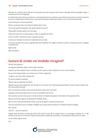 COMPRE JÁ ! | DICAS PARA VENDER MAIS E MELHOR139 O PROCESSO COMERCIAL
Não deve ser um prémio anual, dado que na maior parte dos casos as pessoas não o tomam como algo concreto que podem atingir; o
horizonte anual é muito longínquo.
Ao implementar estas estruturas de prémios ou remuneração directa nas empresas o que notamos é que existe uma maior consciência
de que “eu” também posso contribuir para o crescimento da empresa embora seja somente x, y ou z em termos de profissão.
Esta semana pare um pouco para pensar.
Reúna a sua equipa e faço uma sessão de trabalho sobre o tema:
“Como é que podemos despoletar mais oportunidades Comerciais?”
Todos podem contribuir apenas com uma regra:
“Não é permitido criticar ou deitar abaixo as ideias ou sugestões dos outros”.
A ideia é recolher o máximo de ideias e sugestões possíveis.
O processo de selecção e de análise de viabilidade virá mais tarde.
Institua por exemplo uma caixa de sugestões para como despoletar mais negócio e atribua um prémio e reconheça quem fez a sugestão
trimestralmente.
Agora já sabe.
Mãos ao trabalho!
Gostaria de receber um Vendedor intragável?
De facto, quem gostaria?
Um daqueles Vendedores chatos, mesmo chatos, chatinhos…
Daqueles que não se preparam para as reuniões, que nem sequer se dão ao trabalho de visitar o site da empresa.
Ou que caem de pára-quedas nas reuniões com os clientes e perguntam:
“Já agora, o que é que a Vossa empresa faz?”.
Dá mesmo vontade de responder:
“Não faz nada, já compramos tudo feito!”.
Daqueles que por sorte conseguiram uma reunião com um cliente muito importante (provavelmente o Senhor estava distraído) e dei-
tam tudo a perder pensando:
“Bem, isto são favas contadas, vamos lá de peito aberto e logo vemos o que fazer!”.
Engraçado como esta atitude continua a existir nos Vendedores hoje em dia.
Seria de pensar que com tanto acesso à reunião se dessem ao trabalho de preparar minimamente o tão esperado evento.
Não que já tenhamos alguma vez apanhado um Vendedor destes…
Nem eu, nem o leitor provavelmente tivemos a sorte de ter alguém a vender-nos desta forma.
Outra das características de um vendedor intragável que eu particularmente aprecio é o método de venda do catálogo.
Não conhece?
Hummm…, veja lá se reconhece.
Chegam, falam do Benfica, do Sporting, do Porto (foi mesmo só para não ser vaiado), fazem 2 ou três elogios à empresa, etc… e vão
directos ao assunto com um discurso mecânico, previamente ensaiado até à exaustão e um tanto gasto de tantas vezes ser usado.
Faz-lhe lembrar alguma coisa?
Pois...
 