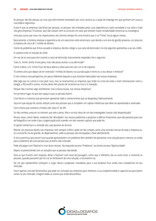 COMPRE JÁ ! | DICAS PARA VENDER MAIS E MELHOR14 MOTIVAÇÃO E DESEMPENHO COMERCIAL
As pessoas são tão avessas ao risco que dificilmente enveredam por uma carreira ou criação de emprego em que ponham em causa a
sua própria segurança.
O pior é que as empresas são feitas por pessoas, as pessoas são moldadas pelas suas experiências e pela sociedade à sua volta e tudo
isto gera empresas “cinzentas” que não inovam nem se arriscam em voos que tenham maior rentabilidade comercial ou estratégica.
Uma das coisas que mais me impressionou nos últimos tempos foi uma história que li na “Times” há já alguns meses.
Basicamente, a história relatava a experiência de um executivo norte-americano, que devido a um erro de gestão provocou um prejuízo
à empresa de cerca de 1 milhão de dólares.
Ciente do problema que tinha causado à empresa, decidiu redigir a sua carta de demissão e no dia seguinte apresentou-a ao seu chefe.
A surpresa está na reacção do chefe.
Em vez de se virar para ele e aceitar a carta de demissão, basicamente respondeu-lhe o seguinte.
“Caro Sr. Smith, tenho muita pena, mas não posso aceitar a sua demissão!”
Como é óbvio, o Sr. Smith ficou de boca aberta a olhar para ele com um ar de espanto.
“O senhor acha que depois de ter investido 1 milhão de dólares na sua educação e treino eu o vou deixar ir embora?”
É com certeza uma perspectiva um pouco diferente daquela a que estamos habituados nas nossas empresas.
Não digo que se cultive o risco pelo risco, mas se analisarmos as empresas que estão na crista da onda a nível internacional como a
Google, a Microsoft e outras, muitas delas têm planos de incentivo ao risco e à inovação.
Porque não criarmos algo semelhante, mas à nossa escala, nas nossas empresas?
Em primeiro lugar, há que dar espaço a que as pessoas falem!
Criar fóruns e sistemas que permitam aproveitar todo o conhecimento que se desperdiça habitualmente.
Seja em que equipa for, existe sempre junto das pessoas que a compõem um capital intelectual que deve ser aproveitado e analisado.
Com certeza que conhece a história dos “post-it” da 3M.
Se não conhece, procure na internet, que vale a pena. Mas e se esta ideia de um dos empregados tivesse sido desperdiçada?
Muitas vezes, como líderes, andamos tão “afundados” nos nossos problemas e projectos e défices financeiros, que não paramos para sair
da fotografia e ver onde é que a organização está a perder um dos maiores capitais que pode ter.
O capital intelectual e a vontade das suas pessoas de arriscar.
Montar um processo destes nas empresas nem sempre é difícil, pode ser tão simples como uma reunião mensal de toda a empresa ou,
se a escala for muito grande, do departamento, onde as pessoas são encorajadas a falar abertamente.
A única premissa que existe é que quando apresentarem um problema têm também de apresentar uma solução para o mesmo, ou então
para o problema de outra pessoa que já tenha sido colocado.
Pode até pegar num flipchart e criar duas colunas. Na esquerda escreva “Problema”, na direita escreva “Oportunidade”.
Depois vá preenchendo com as soluções que as pessoas vão dando.
Para as que ficarem sem resposta, deixe o flipchart num local de passagem, como seja o refeitório, bar ou outro local, e incentive as
pessoas, quando passarem por lá e se se lembrarem de uma solução, a escreverem-na.
Vai ver que rapidamente começam a surgir ideias e propostas inovadoras para a sua empresa ficar ainda mais competitiva no seu
mercado.
Esta é apenas uma das ferramentas que pode ser utilizada nas empresas para melhorar a sua competitividade e capacitá-las para darem
cartas no seu mercado, imagine todas as outras que ainda desconhece.
 