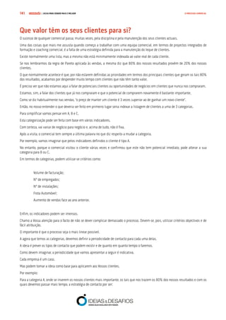 COMPRE JÁ ! | DICAS PARA VENDER MAIS E MELHOR141 O PROCESSO COMERCIAL
Que valor têm os seus clientes para si?
O sucesso de qualquer comercial passa, muitas vezes, pela disciplina e pela manutenção dos seus clientes actuais.
Uma das coisas que mais me assusta quando começo a trabalhar com uma equipa comercial, em termos de projectos integrados de
formação e coaching comercial, é a falta de uma estratégia definida para a manutenção do leque de clientes.
Existe normalmente uma lista, mas a mesma não está minimamente indexada ao valor real de cada cliente.
Se nos lembrarmos da regra de Pareto aplicada às vendas, a mesma diz que 80% dos nossos resultados provêm de 20% dos nossos
clientes.
O que normalmente acontece é que, por não estarem definidas as prioridades em termos dos principais clientes que geram os tais 80%
dos resultados, acabamos por despender muito tempo com clientes que não têm tanto valor.
É preciso ver que não estamos aqui a falar de potenciais clientes ou oportunidades de negócios em clientes que nunca nos compraram.
Estamos, sim, a falar dos clientes que já nos compraram e que o potencial de comprarem novamente é bastante importante.
Como se diz habitualmente nas vendas, “o preço de manter um cliente é 3 vezes superior ao de ganhar um novo cliente”.
Então, no nosso entender o que deveria ser feito em primeiro lugar seria indexar a listagem de clientes a uma de 3 categorias.
Para simplificar vamos pensar em A, B e C.
Esta categorização pode ser feita com base em vários indicadores.
Com certeza, vai variar de negócio para negócio e, acima de tudo, não é fixa.
Após a visita, o comercial tem sempre a última palavra no que diz respeito a mudar a categoria.
Por exemplo, vamos imaginar que pelos indicadores definidos o cliente é tipo A.
No entanto, porque o comercial visitou o cliente várias vezes e confirmou que este não tem potencial imediato, pode alterar a sua
categoria para B ou C.
Em termos de categorias, podem utilizar-se critérios como:
Volume de facturação;
Nº de empregados;
Nº de instalações;
Frota Automóvel;
Aumento de vendas face ao ano anterior.
Enfim, os indicadores podem ser imensos.
Chamo a Vossa atenção para o facto de não se dever complicar demasiado o processo. Devem-se, pois, utilizar critérios objectivos e de
fácil atribuição.
O importante é que o processo seja o mais linear possível.
A agora que temos as categorias, devemos definir a periodicidade de contacto para cada uma delas.
A ideia é prever os tipos de contacto que podem existir e de quanto em quanto tempo o faremos.
Como devem imaginar, a periodicidade que vamos apresentar a seguir é indicativa.
Cada empresa é um caso.
Mas podem tomar a ideia como base para aplicarem aos Vossos clientes.
Por exemplo:
Para a categoria A, onde se inserem os nossos clientes mais importante, os tais que nos trazem os 80% dos nossos resultados e com os
quais devemos passar mais tempo, a estratégia de contacto por ser:
 