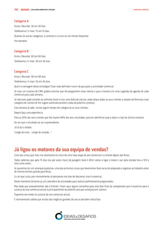 COMPRE JÁ ! | DICAS PARA VENDER MAIS E MELHOR142 O PROCESSO COMERCIAL
Categoria A
Visita / Reunião: 30 em 30 dias
Telefonema / E-mail: 15 em 15 dias
Quantos às outras categorias, o contacto e a visita vai ser menos frequente.
Por exemplo:
Categoria B
Visita / Reunião: 60 em 60 dias
Telefonema / E-mail: 30 em 30 dias
Categoria C
Visita / Reunião: 90 em 90 dias
Telefonema / E-mail: 45 em 45 dias
Qual é a vantagem desta estratégia? Estar tudo definido e servir de guia para a actividade comercial.
Se tiver um sistema de CRM, poderá solicitar que lhe programem estas rotinas e que o mesmo crie uma sugestão da agenda de cada
comercial para cada semana.
Se não tiver, pode recolher ao velhinho Excel e criar uma folha de cálculo, onde coloca todos os seus clientes e através de fórmulas e por
categoria de cliente ele lhe sugere automaticamente a data do próximo contacto.
Esta semana já sabe, invista algum tempo em categorizar os seus clientes.
Depois faça uma experiência.
Para os 20% dos seus clientes que lhe trazem 80% dos seus resultados, procure identificar qual a data e o tipo do último contacto.
Vai ver que o resultado vai ser surpreendente.
Já lá diz o ditado:
“Longe da vista… Longe do coração…”
Já ligou os motores da sua equipa de vendas?
Uma das coisas que mais nos atormenta no início de uma nova etapa do ano comercial é a rentrée depois das férias.
Todos sabemos que após 15 dias (ou por vezes mais) de paragem total é difícil voltar a ligar o motor e sair pela estrada fora a 120 à
hora como antes.
Se queremos ter um arranque produtivo, uma das primeiras coisas que deveríamos fazer seria ter preparado o regresso ao trabalho antes
de mesmo termos partido para férias.
Eu sei que custa, pois normalmente só pensamos nos dias de descanso, mas é essencial.
Neste momento teríamos já um calendário de actividades para realizar perfeitamente programadas.
Mas dado que provavelmente não o fizeram, ficam aqui alguns conselhos para esta fase final do campeonato que é essencial para o
sucesso do ano comercial actual e principalmente do próximo ano que começará em Janeiro.
Foquemo-nos então no sucesso do ano comercial actual.
É normalmente sabido que muitos dos negócios grandes do ano se decidem nesta fase.
 