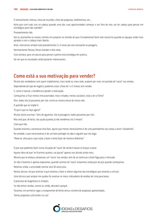 COMPRE JÁ ! | DICAS PARA VENDER MAIS E MELHOR144 O PROCESSO COMERCIAL
É normalmente intensa, cheia de reuniões, cheia de propostas, telefonemas, etc…
Acha que com tudo isso na cabeça quando uma das suas oportunidades começar a sair fora de rota, vai ter cabeça para pensar em
estratégias para não a perder?
Provavelmente não.
Daí eu aconselhar os nossos clientes em projecto no sentido de que é fundamental fazer este raciocínio quando as equipas estão mais
paradas e com a cabeça mais liberta.
Aliás, realizamos sempre este procedimento 2 a 3 vezes por ano consoante as paragens.
Normalmente Páscoa, Férias Grandes e Ano novo.
Esta semana, para um pouco para pensar e ponha esta estratégia em prática.
Vai ver que os resultados serão bastante interessantes.
Como está a sua motivação para vender?
Muitos dos vendedores com quem trabalhamos, mais tarde ou mais cedo, acabam por viver um período de “vazio” nas vendas.
Dependendo do tipo de negócio, podemos estar a falar de 1 a 3 meses sem vender.
E, como é natural, a tendência é perder a motivação.
Começamos a ficar menos entusiasmados, mais irritados, menos sociáveis, está a ver o filme?
Pois, todos nós já passamos por isto, numa ou noutra altura da nossa vida.
A questão que se impõe é:
“O que é que eu faço agora?”
Muitas vezes ouvimos: “tens de aguentar, isto é passageiro, todos passamos por isto”.
Mas será que, de facto, isto ajuda quando já não vendemos há 3 meses?
Claro que não.
Quando estamos a atravessar esta fase, aquilo que menos necessitamos é de uma palmadinha nas costas a dizer “coitadinho”.
Na verdade, o que necessitamos é de um bom pontapé no rabo e alguém que nos diga:
“Mexe-te, olha para o que estás a fazer e tenta fazer de maneira diferente.”
O pior que podemos fazer numa situação de “vazio” de venda é baixar os braços e parar.
Aquela ideia de que “se ficarmos quietos, vai passar” apenas nos afunda ainda mais.
Mesmo que se esteja a atravessar um “vazio” nas vendas, tem de se continuar a fazer fogo para o mercado.
Se não o fazemos e apenas esperamos, quando sairmos do “vazio” estaremos ainda pior do que quando começamos.
Retomar, então, a actividade normal será 30 vezes pior.
Nestas alturas, há que analisar o que estamos a fazer e alterar algumas das estratégias que estamos a utilizar.
Uma técnica que sempre me ajudou foi analisar os meus indicadores de vendas de cima para baixo.
O processo de diagnóstico é simples.
Se não temos vendas, vamos lá, então, descobrir porquê.
Focamos, em primeiro lugar, a componente do fecho versus número de propostas apresentadas.
Temos propostas suficientes na rua?
 