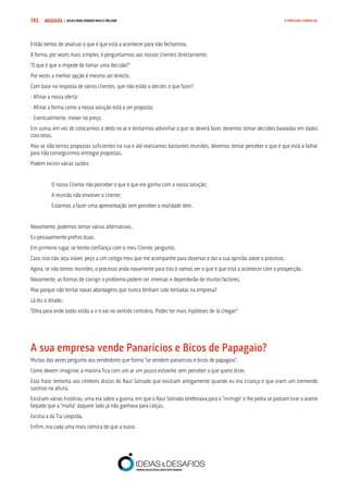 COMPRE JÁ ! | DICAS PARA VENDER MAIS E MELHOR145 O PROCESSO COMERCIAL
Então temos de analisar o que é que está a acontecer para não fecharmos.
A forma, por vezes mais simples, é perguntarmos aos nossos clientes directamente.
“O que é que o impede de tomar uma decisão?”
Por vezes a melhor opção é mesmo ser directo.
Com base na resposta de vários clientes, que não estão a decidir, o que fazer?
- Afinar a nossa oferta;
- Afinar a forma como a nossa solução está a ser proposta;
- Eventualmente, mexer no preço.
Em suma, em vez de colocarmos o dedo no ar e tentarmos adivinhar o que se deverá fazer, devemos tomar decisões baseadas em dados
concretos.
Mas se não temos propostas suficientes na rua e até realizamos bastantes reuniões, devemos tentar perceber o que é que está a falhar
para não conseguirmos entregar propostas.
Podem existir várias razões:
O nosso Cliente não perceber o que é que ele ganha com a nossa solução;
A reunião não envolver o cliente;
Estarmos a fazer uma apresentação sem perceber a realidade dele.
Novamente, podemos tentar várias alternativas.
Eu pessoalmente prefiro duas.
Em primeiro lugar, se tenho confiança com o meu Cliente, pergunto.
Caso isso não seja viável, peço a um colega meu que me acompanhe para observar e dar a sua opinião sobre o processo.
Agora, se não temos reuniões, o processo anda novamente para trás e vamos ver o que é que está a acontecer com a prospecção.
Novamente, as formas de corrigir o problema podem ser imensas e dependerão de muitos factores.
Mas porque não tentar novas abordagens que nunca tenham sido tentadas na empresa?
Lá diz o ditado:
“Olha para onde todos estão a ir e vai no sentido contrário. Podes ter mais hipóteses de lá chegar!”
A sua empresa vende Panarícios e Bicos de Papagaio?
Muitas das vezes pergunto aos vendedores que formo “se vendem panarícios e bicos de papagaio”.
Como devem imaginar, a maioria fica com um ar um pouco estranho sem perceber o que quero dizer.
Esta frase remonta aos célebres discos do Raul Solnado que existiam antigamente quando eu era criança e que eram um tremendo
sucesso na altura.
Existiam várias histórias, uma era sobre a guerra, em que o Raul Solnado telefonava para o “inimigo” e lhe pedia se podiam tirar o arame
farpado que a “malta” daquele lado já não ganhava para calças.
Existia a da Tia Leopilda.
Enfim, era cada uma mais cómica do que a outra.
 