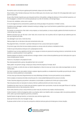 COMPRE JÁ ! | DICAS PARA VENDER MAIS E MELHOR146 O PROCESSO COMERCIAL
No entanto, existia uma de que eu gostava particularmente, tratava-se da ida ao médico.
Nessa história, o Raul Solnado contava que tinha ido ao médico para uma consulta e que o Doutor lhe tinha perguntado sobre o que é
que ele se queixava.
Ao que o Raul Solnado respondia que, para não parecer pelintra, tinha pedido o catálogo das doenças e tinha escolhido 2 panarícios, um
bico de papagaio e, contaram-me na semana passada que eu já não me recordava, uma barriga de água.
Por vezes nós, vendedores, somos assim a vender.
Em vez de diagnosticarmos correctamente o problema do cliente para depois lhe apresentar o “remédio” correcto.
O problema desta abordagem, também chamada de venda por catálogo, é que muito facilmente se poderá fechar a porta caso o cliente
não precise de nada.
Por exemplo, ao começarmos a falar sobre a nossa empresa, os nossos produtos, as nossas soluções, podemos facilmente encontrar um
cliente do tipo mais calado.
Podemos até pensar que, por não estar a dizer nada, está a escutar tudo, mas na prática está só à espera de que acabemos para nos
dizer que não precisa de nada.
Esta abordagem é por vezes a morte do artista.
Dado que depois de um não desses não existe normalmente volta a dar.
Mas perguntam Vocês, e muito bem: o que fazer então para ter mais sucesso neste tipo de situações?
Em primeiro lugar, evitar falar da nossa empresa, produtos ou serviços antes de conhecer a realidade do cliente.
O ideal era que este processo começasse com a preparação da reunião.
O problema é que na nossa experiência de lidar com as equipas no terreno em processo de coaching comercial, normalmente isto não
acontece, ou quando acontece é muito superficial.
Devemos preparar ao máximo a reunião de forma a conseguir antever o maior número de problemas que este cliente possa ter e que as
nossas soluções possam resolver.
Chama-se a isto preparar uma proposta de valor.
Mas estará provavelmente a pensar, não podemos fazer isto na reunião?
Poder, podem, mas pensem comigo, o tempo que o Vosso cliente Vos dispensa é limitado, não é?
Então se é limitado, eu tenho de evitar ao máximo desperdiçá-lo a falar de coisas que muitas vezes estão escarrapachadas no site da
internet deles.
Com base na proposta de valor, poderei começar a preparar algumas questões ou encadeamento de questões que permita pôr a desco-
berto esses mesmos problemas ou necessidades.
Um das coisas que realizamos frequentemente nos nossos Workshops de Vendas é ensinar precisamente isso aos vendedores.
Como se prepara um processo de vendas consultiva para ter a maior probabilidade possível de sucesso na reunião.
A ideia é desenhar perguntas que ponham a descoberto as necessidades ou problemas do cliente que eu possa resolver.
Todo este processo deve ser realizado em conversa informal e preferencialmente sem tomar muitas notas.
O problema das notas é que se o cliente nota que estamos a apontar tudo o que dizemos, muitas das vezes pode “fechar-se” e não falar
tão abertamente como se não estivéssemos a fazê-lo.
Assim sendo, devemos utilizar a nossa memória ou tomar notas de uma forma mas simples e não tão exaustiva.
A ideia é envolver o cliente com perguntas sobre a sua empresa, sobre o seu trabalho, sobre a sua equipa, sobre o seu processo produtivo,
enfim, sobre o que estiver disponível, por forma a envolvê-lo.
Quando falamos de algo que fazemos, na maioria dos casos sentimos orgulho nisso.
Quase que funciona como uma massagem ao Ego.
As pessoas sentem-se bem e em troca nós começamos a detectar eventuais portas de entrada para as nossas soluções.
 