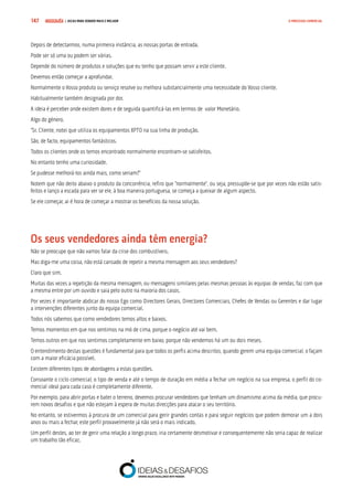 COMPRE JÁ ! | DICAS PARA VENDER MAIS E MELHOR147 O PROCESSO COMERCIAL
Depois de detectarmos, numa primeira instância, as nossas portas de entrada.
Pode ser só uma ou podem ser várias.
Depende do número de produtos e soluções que eu tenho que possam servir a este cliente.
Devemos então começar a aprofundar.
Normalmente o Vosso produto ou serviço resolve ou melhora substancialmente uma necessidade do Vosso cliente.
Habitualmente também designada por dor.
A ideia é perceber onde existem dores e de seguida quantificá-las em termos de valor Monetário.
Algo do género.
“Sr. Cliente, notei que utiliza os equipamentos XPTO na sua linha de produção.
São, de facto, equipamentos fantásticos.
Todos os clientes onde os temos encontrado normalmente encontram-se satisfeitos.
No entanto tenho uma curiosidade.
Se pudesse melhorá-los ainda mais, como seriam?”
Notem que não deito abaixo o produto da concorrência, refiro que “normalmente”, ou seja, pressupõe-se que por vezes não estão satis-
feitos e lanço a escada para ver se ele, à boa maneira portuguesa, se começa a queixar de algum aspecto.
Se ele começar, ai é hora de começar a mostrar os benefícios da nossa solução.
Os seus vendedores ainda têm energia?
Não se preocupe que não vamos falar da crise dos combustíveis.
Mas diga-me uma coisa, não está cansado de repetir a mesma mensagem aos seus vendedores?
Claro que sim.
Muitas das vezes a repetição da mesma mensagem, ou mensagens similares pelas mesmas pessoas às equipas de vendas, faz com que
a mesma entre por um ouvido e saia pelo outro na maioria dos casos.
Por vezes é importante abdicar do nosso Ego como Directores Gerais, Directores Comerciais, Chefes de Vendas ou Gerentes e dar lugar
a intervenções diferentes junto da equipa comercial.
Todos nós sabemos que como vendedores temos altos e baixos.
Temos momentos em que nos sentimos na mó de cima, porque o negócio até vai bem.
Temos outros em que nos sentimos completamente em baixo, porque não vendemos há um ou dois meses.
O entendimento destas questões é fundamental para que todos os perfis acima descritos, quando gerem uma equipa comercial, o façam
com a maior eficácia possível.
Existem diferentes tipos de abordagens a estas questões.
Consoante o ciclo comercial, o tipo de venda e até o tempo de duração em média a fechar um negócio na sua empresa, o perfil do co-
mercial ideal para cada caso é completamente diferente.
Por exemplo, para abrir portas e bater o terreno, devemos procurar vendedores que tenham um dinamismo acima da média, que procu-
rem novos desafios e que não estejam à espera de muitas direcções para atacar o seu território.
No entanto, se estivermos à procura de um comercial para gerir grandes contas e para seguir negócios que podem demorar um a dois
anos ou mais a fechar, este perfil provavelmente já não será o mais indicado.
Um perfil destes, ao ter de gerir uma relação a longo prazo, iria certamente desmotivar e consequentemente não seria capaz de realizar
um trabalho tão eficaz.
 