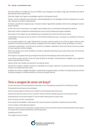 COMPRE JÁ ! | DICAS PARA VENDER MAIS E MELHOR148 O PROCESSO COMERCIAL
Será talvez preferível um vendedor que seja mais metódico e que consiga gerir uma relação a longo prazo, fomentando uma rede de
apoios pessoais dentro da grande conta.
Como deve imaginar, esta é apenas uma abordagem superficial a esta questão dos perfis.
Portanto, uma das componentes para melhor gerir a desmotivação poderá ser uma abordagem centrada na alocação dos seus vende-
dores consoante os seus perfis comportamentais.
No entanto, a questão não se esgota por aqui, é necessário introduzir regularmente novidades na forma como a abordagem semanal à
equipa é realizada.
Se não o fizer, corre o risco de saturar a sua imagem e todo o benefício que a sua intervenção semanal poderia ter perde-se.
Experimente introduzir componentes de apresentação de casos de sucesso realizadas pelos próprios vendedores.
Estar sempre a “dar na cabeça” dos seus vendedores (passo a expressão) não é a forma mais eficaz de os motivar.
A apresentação e discussão de casos de sucesso é uma ferramenta excelente para que a sua equipa se vá nivelando em termos de
conhecimentos.
Um dos grandes problemas que surgem habitualmente nas equipas comerciais prende-se com o facto de alguns comerciais serem
excelentes numa das fases da venda, por exemplo, a prospecção, mas serem autênticas nódoas no fecho, por exemplo, ou vice-versa.
Ao promover a apresentação e, acima de tudo, ao incentivar os vendedores a detalharem a forma como fizeram uma das suas vendas
de sucesso, apresenta inúmeras vantagens.
Permite, por exemplo, que os outros vendedores se comecem a aperceber de pormenores que os outros estão a fazer, mas de que eles
nunca se lembraram.
Tente organizar uma agenda mensal que privilegie diversos tipos de intervenções para cada reunião semanal do mês.
O que notamos quando realizamos muitos dos nossos processos de Formação e Coaching Comercial Integrados é que a agenda da
reunião é igual para todas as semanas.
Sejamos sinceros, até o vendedor mais paciente se vai acabar por saturar.
Outra forma de introduzir novidade e aprimorar as capacidades da sua equipa e optimizar o seu processo comercial é, por exemplo,
contratar uma entidade externa para o fazer.
Ao abordar de uma forma integrada a formação e o envolvimento da equipa de vendas na melhoria e correcção do processo comercial
da empresa conseguem-se resultados fantásticos em termos de actuação comercial.
Teria a coragem de cortar um braço?
Uma das coisas que mais me preocupa hoje em dia prende-se com a motivação que as pessoas têm ou não têm para vender.
Principalmente de onde é que vem essa motivação.
Ainda na semana passada, em conversa com um potencial cliente, falávamos sobre este assunto.
Contava-me ele que está a tornar-se mais e mais difícil motivar os comerciais quando saem para a rua nos dias que correm.
No passado faziam uma reunião de vendas à 2ª Feira de manhã e todos puxavam uns pelos outros.
Hoje em dia puxam à mesma, mas para baixo.
De uma equipa de 20 vendedores, 2 deles passam hoje a vida numa postura contestatária e de política de terra queimada.
Já lá diz o ditado, a miséria gosta de companhia.
Quando, em conjunto com ele, analisávamos a situação, tornou-se claro que, de facto, este foco de descontentamento estava a prejudi-
car a equipa inteira, estando semanalmente a arrastá-los para baixo.
A questão que lhe fiz foi:
“Tem coragem de cortar um braço?”
 