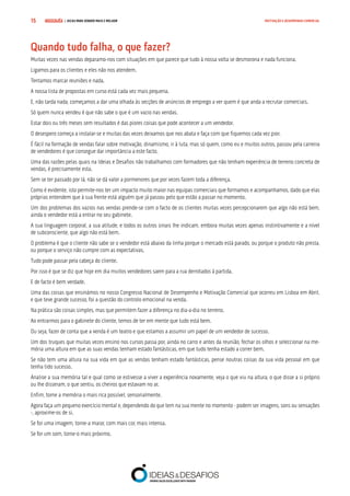 COMPRE JÁ ! | DICAS PARA VENDER MAIS E MELHOR15 MOTIVAÇÃO E DESEMPENHO COMERCIAL
Quando tudo falha, o que fazer?
Muitas vezes nas vendas deparamo-nos com situações em que parece que tudo à nossa volta se desmorona e nada funciona.
Ligamos para os clientes e eles não nos atendem.
Tentamos marcar reuniões e nada.
A nossa lista de propostas em curso está cada vez mais pequena.
E, não tarda nada, começamos a dar uma olhada às secções de anúncios de emprego a ver quem é que anda a recrutar comerciais.
Só quem nunca vendeu é que não sabe o que é um vazio nas vendas.
Estar dois ou três meses sem resultados é das piores coisas que pode acontecer a um vendedor.
O desespero começa a instalar-se e muitas das vezes deixamos que nos abata e faça com que fiquemos cada vez pior.
É fácil na formação de vendas falar sobre motivação, dinamismo, ir à luta, mas só quem, como eu e muitos outros, passou pela carreira
de vendedores é que consegue dar importância a este facto.
Uma das razões pelas quais na Ideias e Desafios não trabalhamos com formadores que não tenham experiência de terreno concreta de
vendas, é precisamente esta.
Sem se ter passado por lá, não se dá valor a pormenores que por vezes fazem toda a diferença.
Como é evidente, isto permite-nos ter um impacto muito maior nas equipas comerciais que formamos e acompanhamos, dado que elas
próprias entendem que à sua frente está alguém que já passou pelo que estão a passar no momento.
Um dos problemas dos vazios nas vendas prende-se com o facto de os clientes muitas vezes percepcionarem que algo não está bem,
ainda o vendedor está a entrar no seu gabinete.
A sua linguagem corporal, a sua atitude, e todos os outros sinais lhe indicam, embora muitas vezes apenas instintivamente e a nível
de subconsciente, que algo não está bem.
O problema é que o cliente não sabe se o vendedor está abaixo da linha porque o mercado está parado, ou porque o produto não presta,
ou porque o serviço não cumpre com as expectativas.
Tudo pode passar pela cabeça do cliente.
Por isso é que se diz que hoje em dia muitos vendedores saem para a rua derrotados à partida.
E de facto é bem verdade.
Uma das coisas que ensinámos no nosso Congresso Nacional de Desempenho e Motivação Comercial que ocorreu em Lisboa em Abril,
e que teve grande sucesso, foi a questão do controlo emocional na venda.
Na prática são coisas simples, mas que permitem fazer a diferença no dia-a-dia no terreno.
Ao entrarmos para o gabinete do cliente, temos de ter em mente que tudo está bem.
Ou seja, fazer de conta que a venda é um teatro e que estamos a assumir um papel de um vendedor de sucesso.
Um dos truques que muitas vezes ensino nos cursos passa por, ainda no carro e antes da reunião, fechar os olhos e seleccionar na me-
mória uma altura em que as suas vendas tenham estado fantásticas, em que tudo tenha estado a correr bem.
Se não tem uma altura na sua vida em que as vendas tenham estado fantásticas, pense noutras coisas da sua vida pessoal em que
tenha tido sucesso.
Analise a sua memória tal e qual como se estivesse a viver a experiência novamente, veja o que viu na altura, o que disse a si próprio
ou lhe disseram, o que sentiu, os cheiros que estavam no ar.
Enfim, torne a memória o mais rica possível, sensorialmente.
Agora faça um pequeno exercício mental e, dependendo do que tem na sua mente no momento - podem ser imagens, sons ou sensações
-, aproxime-os de si.
Se for uma imagem, torne-a maior, com mais cor, mais intensa.
Se for um som, torne-o mais próximo.
 