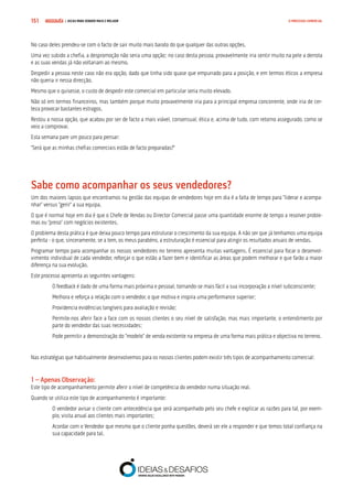 COMPRE JÁ ! | DICAS PARA VENDER MAIS E MELHOR151 O PROCESSO COMERCIAL
No caso deles prendeu-se com o facto de sair muito mais barato do que qualquer das outras opções.
Uma vez subido a chefia, a despromoção não seria uma opção; no caso desta pessoa, provavelmente iria sentir muito na pele a derrota
e as suas vendas já não voltariam ao mesmo.
Despedir a pessoa neste caso não era opção, dado que tinha sido quase que empurrado para a posição, e em termos éticos a empresa
não queria ir nessa direcção.
Mesmo que o quisesse, o custo de despedir este comercial em particular seria muito elevado.
Não só em termos financeiros, mas também porque muito provavelmente iria para a principal empresa concorrente, onde iria de cer-
teza provocar bastantes estragos.
Restou a nossa opção, que acabou por ser de facto a mais viável, consensual, ética e, acima de tudo, com retorno assegurado, como se
veio a comprovar.
Esta semana pare um pouco para pensar:
“Será que as minhas chefias comerciais estão de facto preparadas?”
Sabe como acompanhar os seus vendedores?
Um dos maiores lapsos que encontramos na gestão das equipas de vendedores hoje em dia é a falta de tempo para “liderar e acompa-
nhar” versus “gerir” a sua equipa.
O que é normal hoje em dia é que o Chefe de Vendas ou Director Comercial passe uma quantidade enorme de tempo a resolver proble-
mas ou “preso” com negócios existentes.
O problema desta prática é que deixa pouco tempo para estruturar o crescimento da sua equipa. A não ser que já tenhamos uma equipa
perfeita - o que, sinceramente, se a tem, os meus parabéns, a estruturação é essencial para atingir os resultados anuais de vendas.
Programar tempo para acompanhar os nossos vendedores no terreno apresenta muitas vantagens. É essencial para focar o desenvol-
vimento individual de cada vendedor, reforçar o que estão a fazer bem e identificar as áreas que podem melhorar e que farão a maior
diferença na sua evolução.
Este processo apresenta as seguintes vantagens:
O feedback é dado de uma forma mais próxima e pessoal, tornando-se mais fácil a sua incorporação a nível subconsciente;
Melhora e reforça a relação com o vendedor, o que motiva e inspira uma performance superior;
Providencia evidências tangíveis para avaliação e revisão;
Permite-nos aferir face a face com os nossos clientes o seu nível de satisfação, mas mais importante, o entendimento por
parte do vendedor das suas necessidades;
Pode permitir a demonstração do “modelo” de venda existente na empresa de uma forma mais prática e objectiva no terreno.
Nas estratégias que habitualmente desenvolvemos para os nossos clientes podem existir três tipos de acompanhamento comercial:
1 – Apenas Observação:
Este tipo de acompanhamento permite aferir o nível de competência do vendedor numa situação real.
Quando se utiliza este tipo de acompanhamento é importante:
O vendedor avisar o cliente com antecedência que será acompanhado pelo seu chefe e explicar as razões para tal, por exem-
plo, visita anual aos clientes mais importantes;
Acordar com o Vendedor que mesmo que o cliente ponha questões, deverá ser ele a responder e que temos total confiança na
sua capacidade para tal.
 
