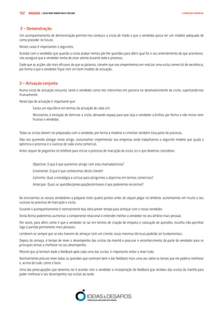 COMPRE JÁ ! | DICAS PARA VENDER MAIS E MELHOR152 O PROCESSO COMERCIAL
 2 – Demonstração:
Um acompanhamento de demonstração permite-nos conduzir a visita de modo a que o vendedor possa ter um modelo adequado de
como proceder no futuro.
Nestes casos é importantes o seguintes.
Acordar com o vendedor que quando a visita acabar iremos pôr-lhe questões para aferir qual foi o seu entendimento do que aconteceu;
isto assegura que o vendedor tenha de estar atento durante todo o processo.
Dado que as acções são mais eficazes do que as palavras, convém que nos empenhemos em realizar uma visita comercial de excelência,
por forma a que o vendedor fique com um bom modelo de actuação.
3 – Actuação conjunta
Numa visita de actuação conjunta, tanto o vendedor como nós intervimos em parceria no desenvolvimento da visita, suportando-nos
mutuamente.
Neste tipo de actuação é importante que:
Exista um equilíbrio em termos da actuação de cada um;
Resistamos à tentação de dominar a visita, deixando espaço para que seja o vendedor a brilhar, por forma a não minar nem
frustrar o vendedor.
Todas as visitas devem ser preparadas com o vendedor, por forma a modelar e cimentar também essa parte do processo.
Não nos querendo alongar neste artigo, costumamos implementar nas empresas onde trabalhamos o seguinte modelo que ajuda a
optimiza o processo e o sucesso de cada visita comercial.
Antes sequer de pegarmos no telefone para iniciar o processo de marcação da visita, eis o que devemos considerar:
Objectivo: O que é que queremos atingir com esta chamada/visita?
Envolvente: O que é que conhecemos deste cliente?
Caminho: Qual a estratégia a utilizar para atingirmos o objectivo em termos comerciais?
Antecipar: Quais as questões/preocupações/entraves é que poderemos encontrar?
Ao ensinarmos os nossos vendedores a preparar estes quatro pontos antes de sequer pegar no telefone, aumentamos em muito o seu
sucesso no processo de marcação e visita.
Durante o acompanhamento é normalmente boa ideia prever tempo para almoçar com o nosso vendedor.
Desta forma poderemos aumentar a componente relacional e entender melhor o vendedor no seu âmbito mais pessoal.
Por vezes, para aferir como é que o vendedor se sai em termos de criação de empatia e colocação de questões, escolho não partilhar
logo à partida pormenores mais pessoais.
Lembrem-se sempre que se eles tiverem de almoçar com um cliente, essas mesmas técnicas poderão ser fundamentais.
Depois do almoço, é tempo de rever o desempenho das visitas da manhã e procurar o reconhecimento da parte do vendedor para os
principais temas a melhorar no seu desempenho.
Mesmo que já tenham dado o feedback após cada uma das visitas, é importante voltar a rever tudo.
Normalmente procuro rever todas as questões que correram bem e dar feedback mais uma vez sobre os temas que ele poderia melhorar
e, acima de tudo, como o fazer.
Uma das preocupações que devemos ter é acordar com o vendedor a incorporação do feedback que recebeu das visitas da manhã para
poder melhorar o seu desempenho nas visitas da tarde.
 