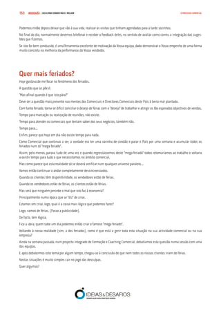 COMPRE JÁ ! | DICAS PARA VENDER MAIS E MELHOR153 O PROCESSO COMERCIAL
Podemos então depois deixar que vão à sua vida, realizar as visitas que tinham agendadas para a tarde sozinhos.
No final do dia, normalmente devemos telefonar e receber o feedback deles, no sentido de avaliar como correu a integração das suges-
tões que fizemos.
Se isto for bem conduzido, é uma ferramenta excelente de motivação da Vossa equipa, dado demonstrar o Vosso empenho de uma forma
muito concreta na melhoria da performance do Vosso vendedor.
Quer mais feriados?
Hoje gostava de me focar no fenómeno dos feriados.
A questão que se põe é:
“Mas afinal quando é que isto pára?”
Deve ser a questão mais presente nas mentes dos Comerciais e Directores Comerciais deste País à beira mar plantado.
Com tanto feriado, torna-se difícil conciliar o desejo de férias com o “desejo” de trabalhar e atingir os tão esperados objectivos de vendas.
Tempo para marcação ou realização de reuniões, não existe.
Tempo para atender os comerciais que tentam saber dos seus negócios, também não.
Tempo para...
Enfim, parece que hoje em dia não existe tempo para nada.
Como Comercial que continuo a ser, a vontade era ter uma varinha de condão e parar o País por uma semana e acumular todos os
feriados num só “mega feriado”.
Assim, pelo menos, parava tudo de uma vez e quando regressássemos deste “mega feriado” todos retomaríamos ao trabalho e voltaria
a existir tempo para tudo o que necessitamos no âmbito comercial.
Mas como parece que esta realidade só se deverá verificar num qualquer universo paralelo...
Vamos então continuar a andar completamente dessincronizados.
Quando os clientes têm disponibilidade, os vendedores estão de férias.
Quando os vendedores estão de férias, os clientes estão de férias.
Mas será que ninguém percebe o mal que isto faz à economia?
Principalmente numa época que se “diz” de crise.
Estamos em crise, logo, qual é a coisa mais lógica que podemos fazer?
Logo, vamos de férias. (Passo a publicidade).
De facto, tem lógica.
Fica a ideia, quem sabe um dia podemos então criar o famoso “mega feriado”.
Voltando à nossa realidade (sim, a dos feriados), como é que está a gerir toda esta situação na sua actividade comercial ou na sua
empresa?
Ainda na semana passada, num projecto integrado de Formação e Coaching Comercial, debatíamos esta questão numa sessão com uma
das equipas.
E após debatermos este tema por algum tempo, chegou-se à conclusão de que nem todos os nossos clientes iriam de férias.
Nestas situações é muito simples cair no jogo das desculpas.
Quer algumas?
 