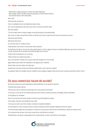 COMPRE JÁ ! | DICAS PARA VENDER MAIS E MELHOR154 O PROCESSO COMERCIAL
- Não fechamos negócio porque os clientes não estão disponíveis;
- Não consegui marcar reuniões esta semana, porque os clientes foram de férias;
- Esta semana não dá, o País está parado.
Quer mais?
Penso que não seja preciso.
Esta é a realidade com que nos debatemos todos os dias.
Gerir uma situação destas não é fácil e por vezes os comerciais até têm razão.
Mas nem sempre.
É muito simples baixar os braços e pegar numa das desculpas acima apresentadas.
Mas se por um lado uma parte dos Clientes vai de férias, por outro os que ficam têm até uma semana mais calma.
Não existe tanto trânsito.
Não existe tanto stress.
Foi mais fácil levar os miúdos à escola.
Estão portanto mais calmos e muitas vezes mais acessíveis.
Á semelhança das férias, em que nem toda a gente pára em Julho e Agosto, torna-se uma oportunidade para, por vezes, ter acesso aos
clientes aos quais até ao momento ainda não conseguimos ter acesso.
A ideia é não nos deixarmos cair no erro de:
“Vamos sentar-nos e esperar que passe...”.
Faça uma lista de 21 clientes com os quais ainda não conseguiu ter uma reunião.
Agora ordene-os por ordem de importância e de seguida toca a trabalhar.
Vamos tentar marcar reuniões com todos eles.
Quando tiver uma nova semana com feriados, experimente, o que é que tem a perder?
De qualquer modo, em situações normais, também nunca conseguiu chegar às falas com eles, por isso tudo o que venha à rede é “Lucro”.
Os seus comerciais tocam de ouvido?
Muitos dos clientes com quem trabalhamos sofrem problemas no seu processo comercial.
Provavelmente estará a pensar:
“Mas por que é que eu tenho de me preocupar com o meu processo comercial?”
O sucesso ou insucesso de uma empresa passa por vários factores: pessoas, processos, tecnologia, produto, qualidade...
A lista poderia ser infindável.
Mas no início de tudo isto existe sempre um factor ao qual não podemos escapar:
“Sem vendas, não existe necessidade de mais nada.”
É claro que isto não é assim tão simples, no entanto, é bastante verdadeiro.
Se não vendermos, tudo o resto que temos nas nossas empresas não tem qualquer hipótese de entrar em acção.
Um dos principais problemas das empresas é o facto de o seu processo comercial estar mal definido ou então nem sequer existir.
Se um pianista tiver de tocar uma música, quais são os seus factores de sucesso?
Provavelmente uma pauta, a capacidade de a ler correctamente, um bom instrumento e muita prática.
 