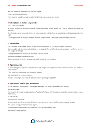 COMPRE JÁ ! | DICAS PARA VENDER MAIS E MELHOR156 O PROCESSO COMERCIAL
Mas normalmente não os exploram para obter mais negócio.
Existem várias formas de fazer isto.
Ficam aqui cinco sugestões acerca de como tirar o máximo de rendimento dos seus clientes.
1. Coloque listas de clientes nas propostas
Esta é a mais básica de todas.
No entanto, nos processos de coaching comercial que realizamos com as equipas, cerca de 30% a 40% das empresas ainda ignora este
pormenor.
De preferência, organize os nomes de clientes por sector, colocando o sector do cliente ao qual está a apresentar a proposta em primeiro
lugar.
Caso seja possível, em vez de colocar só o nome do cliente, coloque também a descrição do tipo de serviço que realizaram.
2. Testemunhos
Esta é outras das formas: trata-se de pedir aos seus clientes satisfeitos que lhe escrevam um pequeno testemunho.
Não é necessário nada de muito complicado, basta um ou dois parágrafos, especificando concretamente o que é que fizeram por eles e
com que grau de satisfação.
Evitem parágrafos escritos por vocês, por debaixo dos quais eles assinam.
Normalmente soa a algo standard e preparado.
O testemunho, ao vir do cliente, é sempre percepcionado como sendo mais verdadeiro.
3. Organize eventos
Já pensou em organizar pequenos eventos temáticos, onde coloque os seus potenciais clientes em contacto com os seus clientes ac-
tuais satisfeitos?
É uma das técnicas mais eficazes para fechar novos negócios.
Não necessitam de ser eventos muito caros.
Por vezes, basta um pequeno-almoço de confraternização ou apresentação de produtos.
4. Peça aos seus clientes que o recomendem
Se o seu cliente está satisfeito, o que é que o impede de telefonar a um amigo e recomendar os seus serviços?
Normalmente, nada.
Mas muitos de nós ainda temos alguns problemas “psicológicos” em pegar no telefone e pedir a ajuda dos nossos clientes para arranjar
mais clientes.
Já lá diz o ditado:
“Quem não chora, não mama!”
Se estivermos à espera de que os nossos clientes nos recomendem só por estarem satisfeitos, podemos esperar sentados.
Para que isto aconteça, normalmente temos de pedir.
Se conseguir tornar o pedido ainda mais interessante para o seu cliente, melhor ainda.
Não estamos a falar de “subornos”.
 