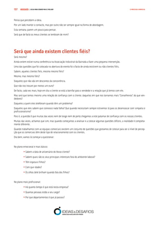 COMPRE JÁ ! | DICAS PARA VENDER MAIS E MELHOR157 O PROCESSO COMERCIAL
Penso que percebem a ideia.
Por um lado manter o contacto, mas por outro não ser sempre igual na forma de abordagem.
Esta semana, parem um pouco para pensar.
Será que de facto os meus clientes se lembram de mim?
Será que ainda existem clientes fiéis?
Será mesmo?
Ainda ontem estive numa conferência na Associação Industrial da Bairrada a fazer uma pequena intervenção.
Uma das questões que foi colocada na abertura do evento foi o facto de ainda existirem ou não clientes fiéis.
Sabem, aqueles clientes fiéis, mesmo mesmo fiéis?
Mesmo, mas mesmo fiéis?
Daqueles que não vão em descontos da concorrência.
Que não nos trocam por menos um euro?
De facto, cada vez mais, hoje em dia o cliente se está a borrifar para o vendedor e a relação que já temos com ele.
Mas será que temos mesmo uma relação de confiança com o cliente, daquelas em que nos tornamos mais “Conselheiros” do que ven-
dedores?
Daqueles a quem eles telefonam quando têm um problema?
Daqueles que eles sabem que connosco nada falha? Que quando necessitam sempre estivemos lá para os desenrascar com simpatia e
profissionalismo?
Pois é, a questão é que muitas das vezes nem de longe nem de perto chegamos a este patamar de confiança com os nossos clientes.
Muitas das vezes, achamos que sim, mas quando começamos a analisar e a colocar algumas questões difíceis, a realidade é completa-
mente diferente.
Quando trabalhamos com as equipas comerciais existem um conjunto de questões que gostamos de colocar para ver o nível de percep-
ção que os comerciais têm deste tipo de relacionamento com os clientes.
Ora bem, vamos lá começar a questionar:
No plano emocional e mais básico:
	• Sabem a data de aniversário do Vosso cliente?
	• Sabem quais são os seus principais interesses fora do ambiente laboral?
	• Têm esposa e filhos?
	• Com que idades?
	• Os olhos dele brilham quando fala dos filhos?
No plano mais profissional:
	 • Há quanto tempo é que está nesta empresa?
	• Quantas pessoas estão a seu cargo?
	• Por que departamentos é que já passou?
 